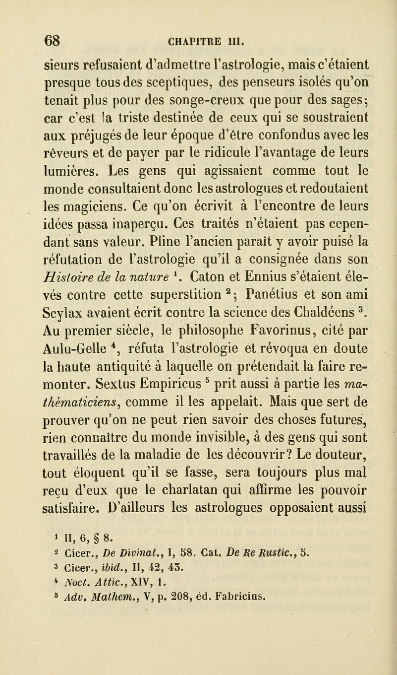 sieurs refusaient d'admettre l'astrologie, mais c'étaient presque tous des sceptiques, des penseurs isolés qu'on tenait plus pour des songe-creux que pour des sages; car c'est la triste destinée de ceux qui se soustraient aux préjugés de leur époque d'être confondus avec les rêveurs et de payer par le ridicule l'avantage de leurs lumières. Les gens qui agissaient comme tout le monde consultaient donc les astrologues et redoutaient les magiciens. Ce qu'on écrivit à l'encontre de leurs idées passa inaperçu. Ces traités n'étaient pas cepen- dant sans valeur. Pline l'ancien paraît y avoir puisé la réfutation de l'astrologie qu'il a consignée dans son Histoire de la nature \ Caton et Ennius s'étaient éle- vés contre cette superstition ^ ; Panétius et son ami Scylax avaient écrit contre la science des Chaldéens ^. Au premier siècle, le philosophe Favorinus, cité par Aulu-Gelle *, réfuta l'astrologie et révoqua en doute la haute antiquité à laquelle on prétendait la faire re- monter. Sextus Empiricus ^ prit aussi à partie les ma-, thématiciens^ comme il les appelait. Mais que sert de prouver qu'on ne peut rien savoir des choses futures, rien connaître du monde invisible, à des gens qui sont travaillés de la maladie de les découvrir? Le douleur, tout éloquent qu'il se fasse, sera toujours plus mal reçu d'eux que le charlatan qui afîirme les pouvoir satisfaire. D'ailleurs les astrologues opposaient aussi ' ÏI, 6, § 8. 2 Cicer., De Divinat.y I, 58. Cat. De Re Rustic.f S. 3 Cicer., ibid., II, 42, 43. * Noct. Attic.jWW, 1. s Adv, Mathem.j V, p. 208, éd. Fabricius.