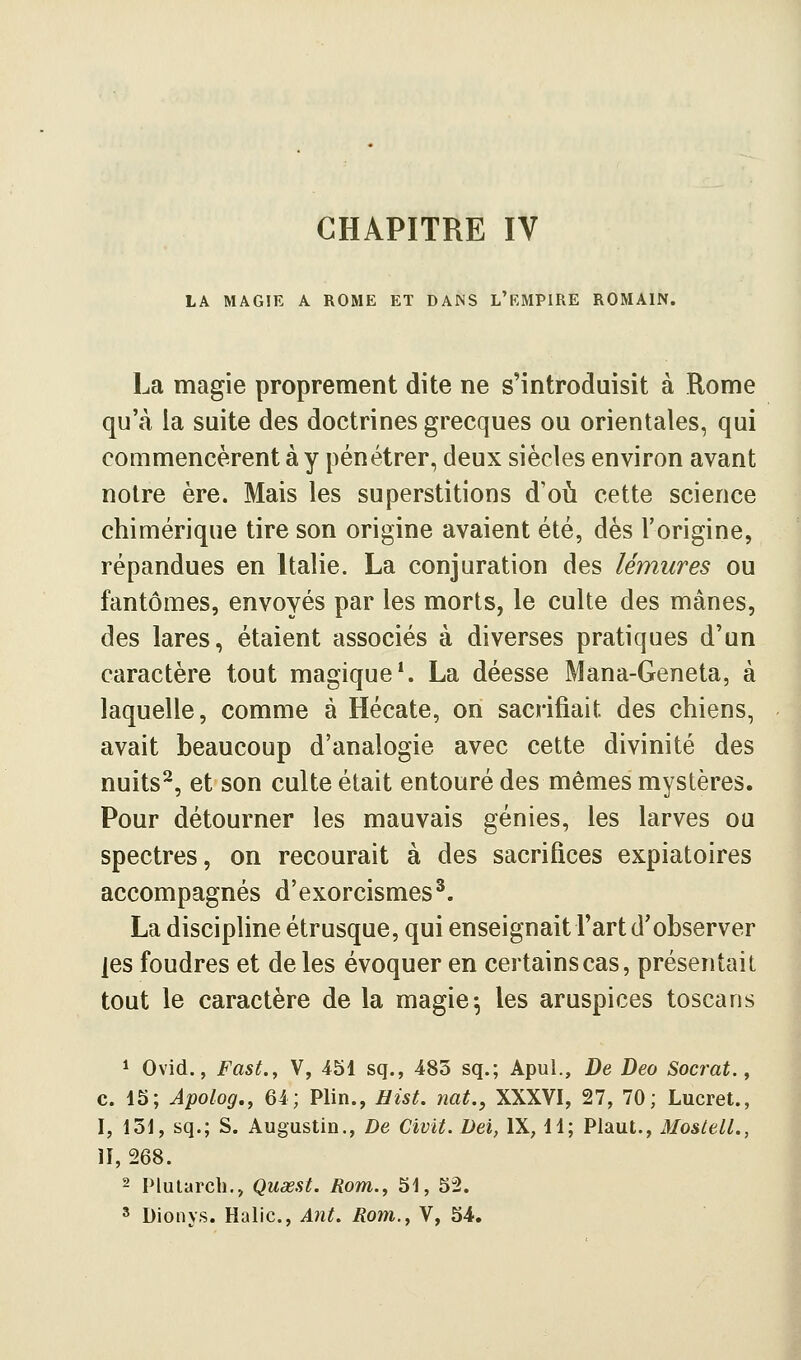LA MAGIE A ROME ET DANS L'RMPIRE ROMAIN. La magie proprement dite ne s'introduisit à Rome qu'à la suite des doctrines grecques ou orientales, qui commencèrent à y pénétrer, deux siècles environ avant notre ère. Mais les superstitions d'où cette science chimérique tire son origine avaient été, dès l'origine, répandues en Italie. La conjuration des lémures ou fantômes, envoyés par les morts, le culte des mânes, des lares, étaient associés à diverses pratiques d'un caractère tout magique*. La déesse Mana-Geneta, à laquelle, comme à Hécate, on sacrifiait des chiens, avait beaucoup d'analogie avec cette divinité des nuits^, et son culte était entouré des mêmes mystères. Pour détourner les mauvais génies, les larves ou spectres, on recourait à des sacrifices expiatoires accompagnés d'exorcismes^. La discipline étrusque, qui enseignait l'art d'observer les foudres et de les évoquer en certains cas, présentait tout le caractère de la magie5 les aruspices toscans ^ Ovid., Fast., V, 451 sq., 483 sq.; Apul., De Deo Socrat., c. 15; Apolog., 64; Plin., Hist. mt., XXXVI, 27, 70; Lucret., I, 131, sq.; S. Augustin., De Civit. Dei, IX, 11; Plaut., MoslelL, H,268. ' Dionys. Halic, Ant. Rom., V, 54. J