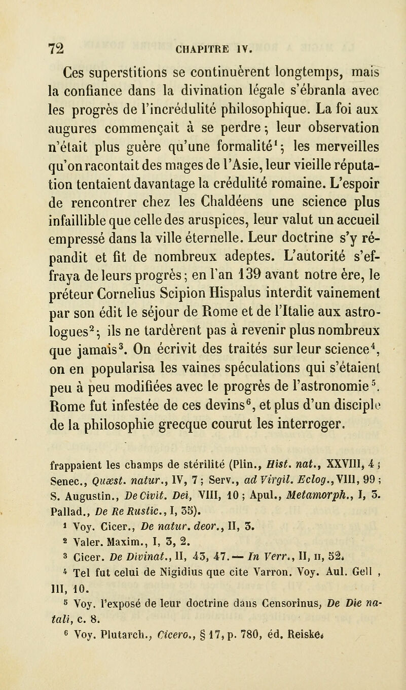 Ces superstitions se continuèrent longtemps, mais la confiance dans la divination légale s'ébranla avec les progrès de l'incrédulité philosophique. La foi aux augures commençait à se perdre -, leur observation n'était plus guère qu'une formalité* 5 les merveilles qu'on racontait des mages de l'Asie, leur vieille réputa- tion tentaient davantage la crédulité romaine. L'espoir de rencontrer chez les Chaldéens une science plus infaillible que celle des aruspices, leur valut un accueil empressé dans la ville éternelle. Leur doctrine s'y ré- pandit et fit de nombreux adeptes. L'autorité s'ef- fraya de leurs progrès ; en Tan 139 avant notre ère, le préteur Cornélius Scipion Hispalus interdit vainement par son édit le séjour de Rome et de l'ItaUe aux astro- logues^-, ils ne tardèrent pas à revenir plus nombreux que jamais^. On écrivit des traités sur leur science^, on en popularisa les vaines spéculations qui s'étaient peu à peu modifiées avec le progrès de l'astronomie ^ Rome fut infestée de ces devins^, et plus d'un disciple de la philosophie grecque courut les interroger. frappaient les champs de stérilité (Plin., Hist. nat.f XXVIII, -4 1 Senec, Quœst. natur., IV, 7 ; Serv., ad Virgil. Eclog.,y\\\, 99 ; S. Augustin., DeCivit. Dei, VIII, 10; Apul., Metamorph.t I, 3. Pallad., De Re Rustic, I, 35). 1 Voy. Cicer., De natur.deor.^ II, 3. 2 Valer. Maxim., I, 3, 2. 3 Cicer. De Divinat., II, 43, Âl.-^ In Verr., II, 11, Sa* * Tel fut celui de Nigidius que cite Varron. Voy. Aul. Gell , 111, 10. s Voy. l'exposé de leur doctrine dans Censorinus, De Die na- tali, c. 8. 6 Voy. Plutarch.; Cicero,, § 17, p. 780, éd. Reiske*