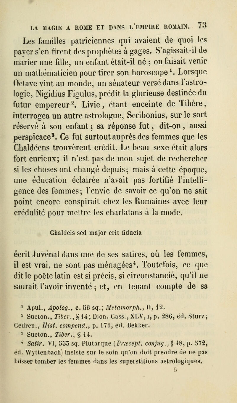 Les familles patriciennes qui avaient de quoi les payer s'en firent des prophètes à gages. S'agissait-il de marier une fille, un enfant était-il né -, on faisait venir un mathématicien pour tirer son horoscope*. Lorsque Octave vint au monde, un sénateur versé dans l'astro- logie, Nigidius Figulus, prédit la glorieuse destinée du futur empereur^ Livie, étant enceinte de Tibère, interrogea un autre astrologue, Scribonius, sur le sort réservé à son enfant 5 sa réponse fut, dit-on, aussi perspicace'. Ce fut surtout auprès des femmes que les Chaldéens trouvèrent crédit. Le beau sexe était alors fort curieux; il n'est pas de mon sujet de rechercher si les choses ont changé depuis; mais à cette époque, une éducation éclairée n'avait pas fortifié l'intelli- gence des femmes; l'envie de savoir ce qu'on ne sait point encore conspirait chez les Romaines avec leur crédulité pour mettre les charlatans à la mode. Chaldeis sed major erit fiducia écrit Juvénal dans une de ses satires, où les femmes, il est vrai, ne sont pas ménagées^. Toutefois, ce que dit le poëte latin est si précis, si circonstancié, qu'il ne saurait l'avoir inventé ; et, en tenant compte de sa * Apul., Apolog., c. 56 sq.; Metamorph., H, 12. 2 Sueton., Tiber.,%{A\ Dion. Cass.,XLV, i, p. 286, éd. Sturz; Cedren., Eist. compend.y p. 171, éd. Bekker. 3 Sueton., Tiher.^ § M. * Satir. VI, Soo sq. Plutarque (Frœcepf. conjug., § 48, p. 572, éd. Wyttenbach) insiste sur le soin qu'on doit prendre de ne pas laisser tomber les femmes dans les superstitions astrologiques.