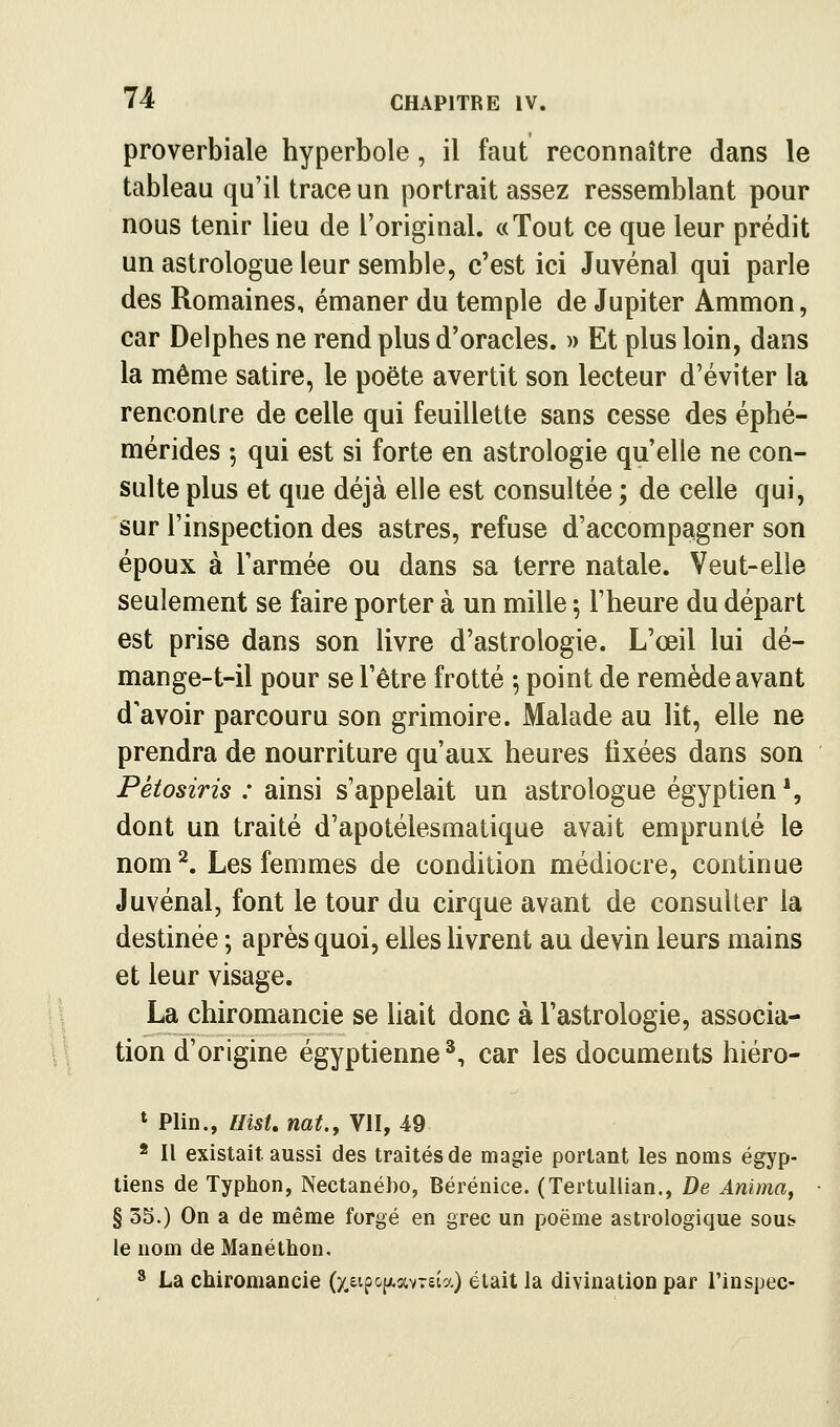 proverbiale hyperbole , il faut reconnaître dans le tableau qu'il trace un portrait assez ressemblant pour nous tenir lieu de l'original. «Tout ce que leur prédit un astrologue leur semble, c'est ici Juvénal qui parle des Romaines, émaner du temple de Jupiter Ammon, car Delphes ne rend plus d'oracles. » Et plus loin, dans la même satire, le poëte avertit son lecteur d'éviter la rencontre de celle qui feuillette sans cesse des éphé- mérides -, qui est si forte en astrologie qu'elle ne con- sulte plus et que déjà elle est consultée ; de celle qui, sur l'inspection des astres, refuse d'accompagner son époux à l'armée ou dans sa terre natale. Veut-elle seulement se faire porter à un mille ; l'heure du départ est prise dans son livre d'astrologie. L'œil lui dé- mange-t-il pour se l'être frotté -, point de remède avant d'avoir parcouru son grimoire. Malade au lit, elle ne prendra de nourriture qu'aux heures fixées dans son Pétosiris : ainsi s'appelait un astrologue égyptien*, dont un traité d'apotélesmatique avait emprunté le nom^. Les femmes de condition médiocre, continue Juvénal, font le tour du cirque avant de consulter la destinée ; après quoi, elles livrent au devin leurs mains et leur visage. La chiromancie se hait donc à l'astrologie, associa- tion d'origine égyptienne^, car les documents hiéro- » Plin., IlisU nat.y VII, 49 * Il existait, aussi des traités de magie portant les noms égyp- tiens de Typhon, Nectanébo, Bérénice. (Tertuliian., De Anima, § 3S.) On a de même forgé en grec un poëme astrologique sous le nom de Manéthon, ^ La chiromancie (xeipo[xavT£ia) était la divination par l'inspec-
