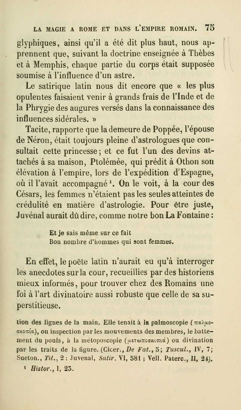 glyphiques, ainsi qu'il a été dit plus haut, nous ap- prennent que, suivant la doctrine enseignée à Thèbes et à Memphis, chaque partie du corps était supposée soumise à l'influence d'un astre. Le satirique latin nous dit encore que « les plus opulentes faisaient venir à grands frais de l'Inde et de la Phrygie des augures versés dans la connaissance des influences sidérales. » Tacite, rapporte que la demeure de Poppée, l'épouse de Néron, était toujours pleine d'astrologues que con- sultait cette princesse ; et ce fut l'un des devins at- tachés à sa maison, Ptolémée, qui prédit à Othon son élévation à l'empire, lors de l'expédition d'Espagne, oii iiravait accompagnée On le voit, à la cour des Césars, les femmes n'étaient pas les seules atteintes de crédulité en matière d'astrologie. Pour être juste, Juvénal aurait dû dire, comme notre bon La Fontaine : Et je sais même sur ce fait Bon nombre d'iiommes qui sont femmes. En eff'et, le poëte latin n'aurait eu qu'à interroger les anecdotes sur la cour, recueillies par des historiens mieux informés, pour trouver chez des Romains une foi à l'art divinatoire aussi robuste que celle de sa su- perstitieuse. tion des lignes de la main. Elle tenait à la palmoscopie (7ra>.ao- oxoTrîa), ou inspection par les mouvements des membres, le batte- ment du pouls, à la métoposcopie {[Liz(àT:oax,omdi) ou divination par les traits de la figure. (Cicer., De Fat., S; TuscuL, IV, 7; Sueton., Tit., 2 : Juvenal, Satir. VI, 381 ; Vell. Paterc, II, 2i). * Histor., I, 23.