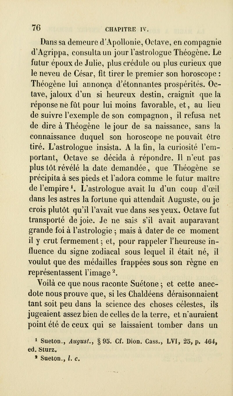 Dans sa demeure d'Apollonie, Octave, en compagnie d'Agrippa, consulta un jour Fastrologue Théogène. Le futur époux de Julie, plus crédule ou plus curieux que le neveu de César, fît tirer le premier son horoscope : Théogène lui annonça d'étonnantes prospérités. Oc- tave, jaloux d'un si heureux destin, craignit que la réponse ne fût pour lui moins favorable, et, au lieu de suivre l'exemple de son compagnon, il refusa net de dire à Théogène le jour de sa naissance, sans la connaissance duquel son horoscope ne pouvait être tiré. L'astrologue insista. A la fin, la curiosité l'em- portant, Octave se décida à répondre. Il n'eut pas plus tôt révélé la date demandée, que Théogène se précipita à ses pieds et l'adora comme le futur maître de l'empire *. L'astrologue avait lu d'un coup d'œil dans les astres la fortune qui attendait Auguste, ou je crois plutôt qu'il l'avait vue dans ses yeux. Octave fut transporté de joie. Je ne sais s'il avait auparavant grande foi à l'astrologie 5 mais à dater de ce moment il y crut fermement 5 et, pour rappeler l'heureuse in- fluence du signe zodiacal sous lequel il était né, il voulut que des médailles frappées sous son règne en représentassent l'image ^. Voilà ce que nous raconte Suétone ; et cette anec- dote nous prouve que, si les Chaldéens déraisonnaient tant soit peu dans la science des choses célestes, ils jugeaient assez bien de celles de la terre, et n'auraient point été de ceux qui se laissaient tomber dans un 1 Sueton., August., §95. Cf. Dion. Cass., LVI, 25, p. 464, éd. Sturz. * Sueton., Le,