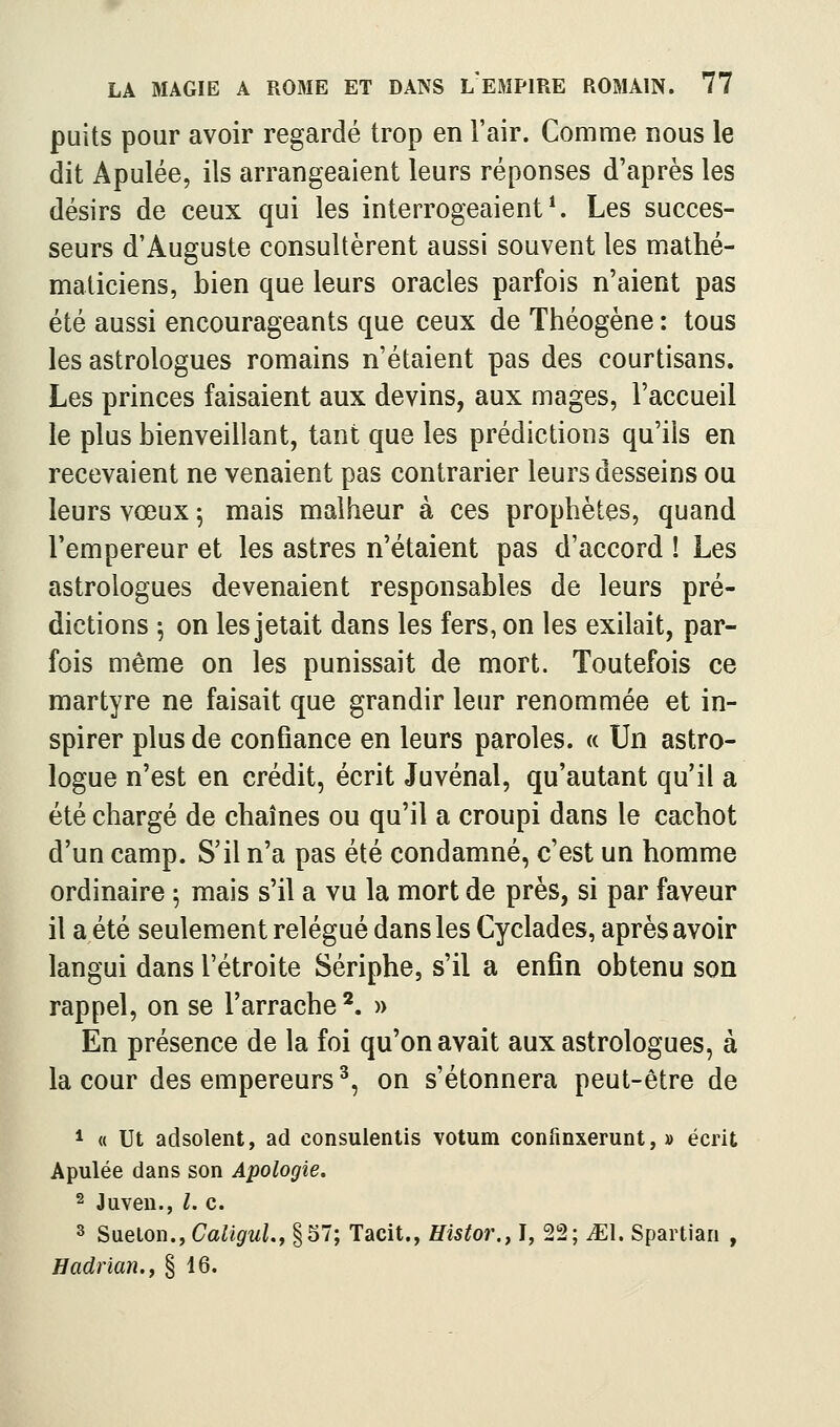 puits pour avoir regardé trop en l'air. Comme nous le dit Apulée, ils arrangeaient leurs réponses d'après les désirs de ceux qui les interrogeaient ^ Les succes- seurs d'Auguste consultèrent aussi souvent les mathé- maticiens, bien que leurs oracles parfois n'aient pas été aussi encourageants que ceux de Théogène : tous les astrologues romains n'étaient pas des courtisans. Les princes faisaient aux devins, aux mages, l'accueil le plus bienveillant, tant que les prédictions qu'ils en recevaient ne venaient pas contrarier leurs desseins ou leurs vœux 5 mais malheur à ces prophètes, quand l'empereur et les astres n'étaient pas d'accord ! Les astrologues devenaient responsables de leurs pré- dictions 5 on les jetait dans les fers, on les exilait, par- fois même on les punissait de mort. Toutefois ce martyre ne faisait que grandir leur renommée et in- spirer plus de confiance en leurs paroles. « Un astro- logue n'est en crédit, écrit Juvénal, qu'autant qu'il a été chargé de chaînes ou qu'il a croupi dans le cachot d'un camp. S'il n'a pas été condamné, c'est un homme ordinaire ^ mais s'il a vu la mort de près, si par faveur il a été seulement relégué dans les Cyclades, après avoir langui dans l'étroite Sériphe, s'il a enfin obtenu son rappel, on se l'arrache*. » En présence de la foi qu'on avait aux astrologues, à la cour des empereurs^, on s'étonnera peut-être de * « Ut adsolent, ad consulentis votum confinxerunt, » écrit Apulée dans son Apologie, 2 Juven., l. c. 3 Sueton., Caligul., §57; Tacit., Histor., I, 22; ^El. Spartiari , Hadrian.f § 16.