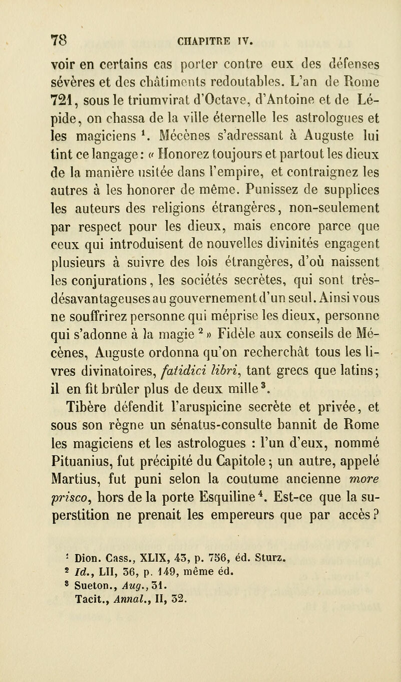 voir en certains cas porter contre eux des défenses sévères et des châtiments redoutables. L'an de Rome 721, sous le triumvirat d'Octave, d'Antoine et de Lé- pide, on chassa de la ville éternelle les astrologues et les magiciens*. Mécènes s'adressant à Auguste lui tint ce langage : c Honorez toujours et partout les dieux de la manière usitée dans l'empire, et contraignez les autres à les honorer de même. Punissez de supplices les auteurs des religions étrangères, non-seulement par respect pour les dieux, mais encore parce que ceux qui introduisent de nouvelles divinités engagent plusieurs à suivre des lois étrangères, d'oij naissent les conjurations, les sociétés secrètes, qui sont très- désavantageuses au gouvernement d'un seul. Ainsi vous ne souffrirez personne qui méprise les dieux, personne qui s'adonne à la magie ^ » Fidèle aux conseils de Mé- cènes, Auguste ordonna qu'on recherchât tous les li- vres divinatoires, fatidici libri^ tant grecs que latins; il en fit brûler plus de deux mille ^. Tibère défendit l'aruspicine secrète et privée, et sous son règne un sénatus-consulte bannit de Rome les magiciens et les astrologues : l'un d'eux, nommé Pituanius, fut précipité du Capitole ; un autre, appelé Martius, fut puni selon la coutume ancienne more prisco, hors delà porte EsquiUne'*. Est-ce que la su- perstition ne prenait les empereurs que par accès.? ' Dion. Cass., XLIX, 43, p. 756, éd. Sturz. 2 /rf., LU, 36, p. iA9, même éd. * Sueton., Aug., 31. Tacit., Annal.f II, 32.