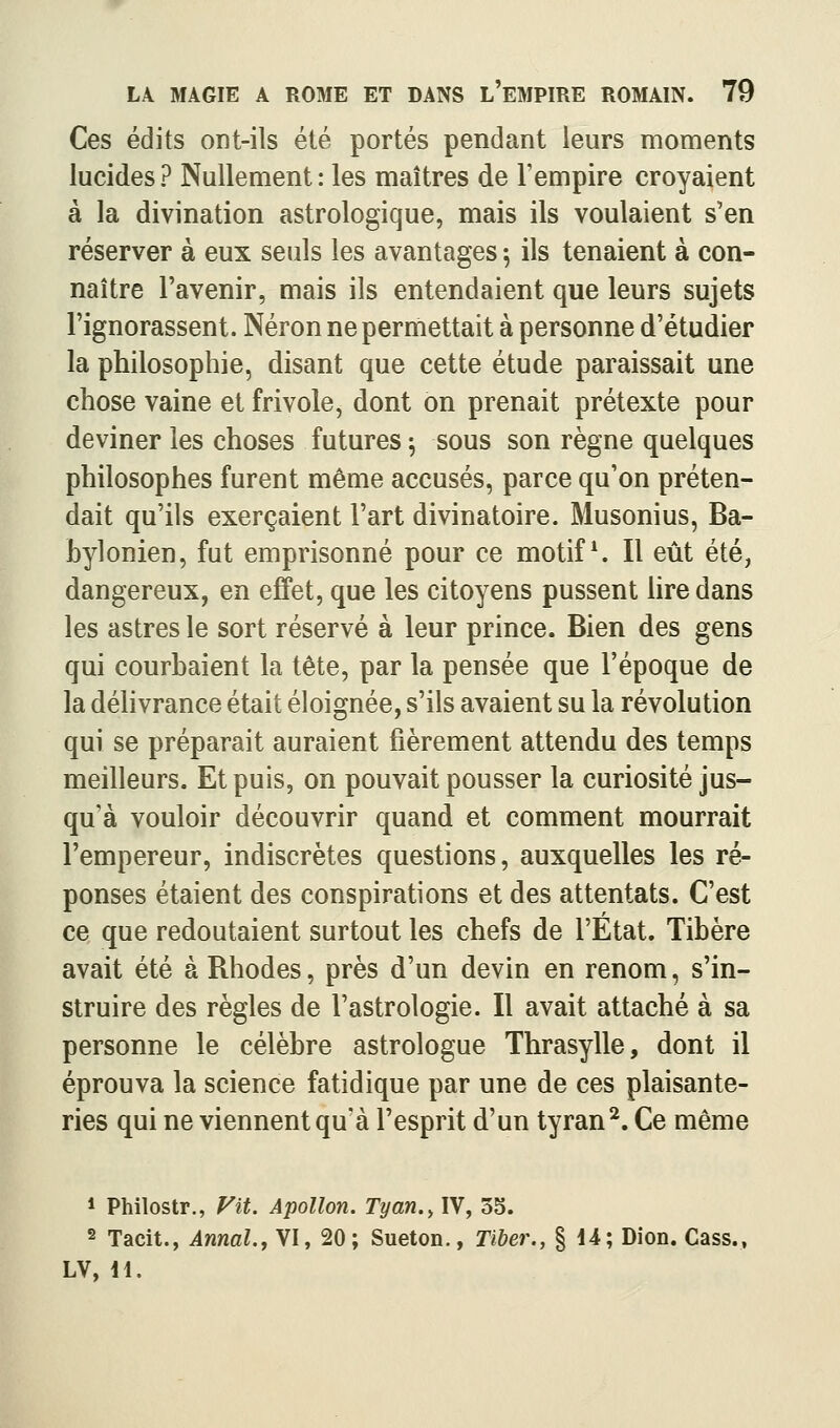 Ces édits ont-ils été portés pendant leurs moments lucides? Nullement: les maîtres de Fempire croyaient à la divination astrologique, mais ils voulaient s'en réserver à eux seuls les avantages ^ ils tenaient à con- naître l'avenir, mais ils entendaient que leurs sujets l'ignorassent. Néron ne permettait à personne d'étudier la philosophie, disant que cette étude paraissait une chose vaine et frivole, dont on prenait prétexte pour deviner les choses futures \ sous son règne quelques philosophes furent même accusés, parce qu'on préten- dait qu'ils exerçaient l'art divinatoire. Musonius, Ba- bylonien, fut emprisonné pour ce motifs II eût été, dangereux, en effet, que les citoyens pussent lire dans les astres le sort réservé à leur prince. Bien des gens qui courbaient la tête, par la pensée que l'époque de la déhvrance était éloignée, s'ils avaient su la révolution qui se préparait auraient fièrement attendu des temps meilleurs. Et puis, on pouvait pousser la curiosité jus- qu'à vouloir découvrir quand et comment mourrait l'empereur, indiscrètes questions, auxquelles les ré- ponses étaient des conspirations et des attentats. C'est ce que redoutaient surtout les chefs de l'État. Tibère avait été à Rhodes, près d'un devin en renom, s'in- struire des règles de l'astrologie. Il avait attaché à sa personne le célèbre astrologue Thrasylle, dont il éprouva la science fatidique par une de ces plaisante- ries qui ne viennent qu'à l'esprit d'un tyran ^. Ce même * Philostr., Vit. Apollon. Tyan.^ IV, 55. 2 Tacit., Annal.j VI, 20; Sueton., Tiher., § 14; Dion. Cass., LV, H.