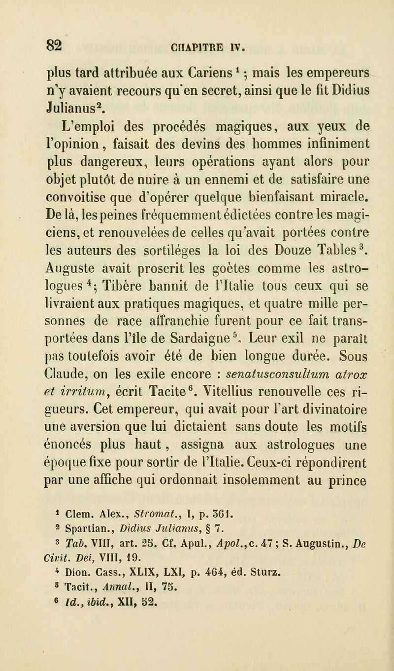 plus tard attribuée aux Cariens * -, mais les empereurs n'y avaient recours qu'en secret, ainsi que le fit Didius Julianus^. L'emploi des procédés magiques, aux yeux de l'opinion, faisait des devins des hommes infiniment plus dangereux, leurs opérations ayant alors pour objet plutôt de nuire à un ennemi et de satisfaire une convoitise que d'opérer quelque bienfaisant miracle. De là, les peines fréquemment édictées contre les magi- ciens, et renouvelées de celles qu'avait portées contre les auteurs des sortilèges la loi des Douze Tables ^. Auguste avait proscrit les goètes comme les astro- logues'*-, Tibère bannit de l'Italie tous ceux qui se livraient aux pratiques magiques, et quatre mille per- sonnes de race affranchie furent pour ce fait trans- portées dans l'île de Sardaigne ^ Leur exil ne paraît pas toutefois avoir été de bien longue durée. Sous Claude, on les exile encore : senatusconsultum atrox et irriium, écrit Tacite^. Vitellius renouvelle ces ri- gueurs. Cet empereur, qui avait pour l'art divinatoire une aversion que lui dictaient sans doute les motifs énoncés plus haut, assigna aux astrologues une époque fixe pour sortir de l'Italie. Ceux-ci répondirent par une affiche qui ordonnait insolemment au prince * Clem. Alex., Stromat., I, p. 361. 2 Spartian., Didius Julianus, § 7. 3 Tab. VIII, art. 25. Cf. Apul., Apol.,c. 47 ; S. Augustin., De Civit. Dei, VIII, 19. * Dion. Cass., XLIX, LXI, p. 464, éd. Sturz.