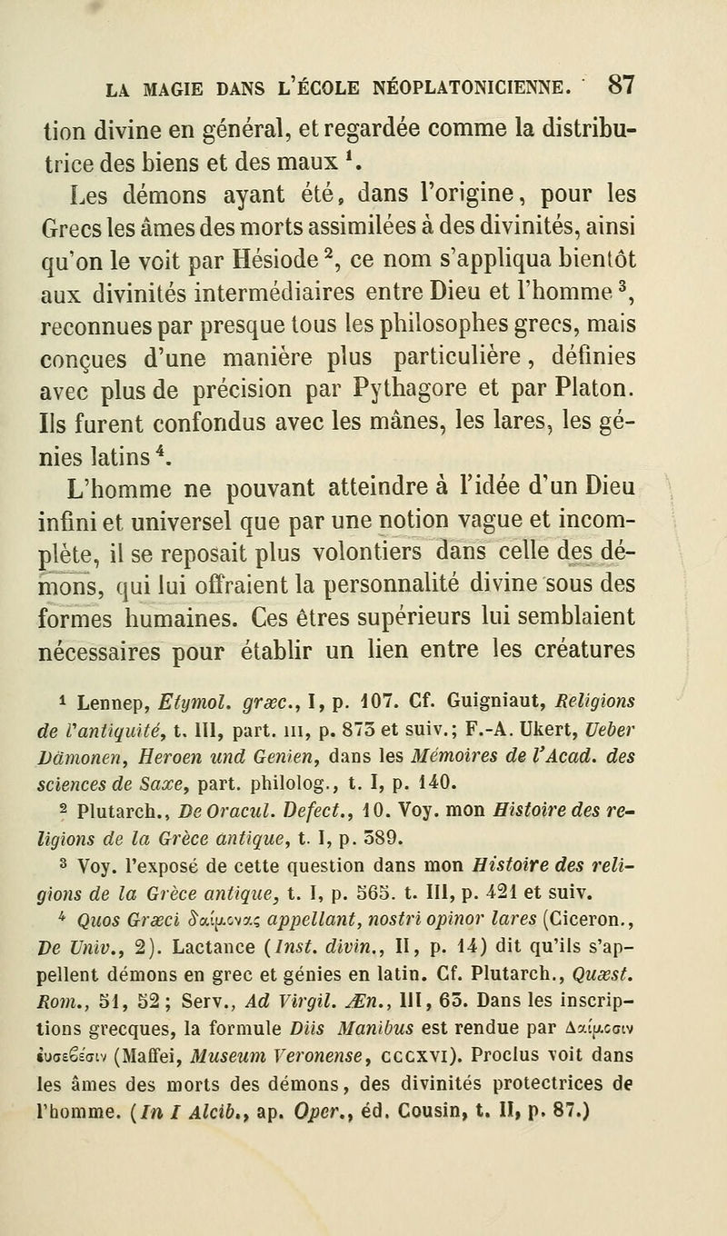 tion divine en général, et regardée comme la distribu- trice des biens et des maux *. Les démons ayant été, dans l'origine, pour les Grecs les âmes des morts assimilées à des divinités, ainsi qu'on le voit par Hésiode ^, ce nom s'appliqua bientôt aux divinités intermédiaires entre Dieu et l'homme ^ reconnues par presque tous les philosophes grecs, mais conçues d'une manière plus particulière, définies avec plus de précision par Pythagore et par Platon. Ils furent confondus avec les mânes, les lares, les gé- nies latins ^. L'homme ne pouvant atteindre à l'idée d'un Dieu infini et universel que par une notion vague et incom- plète, il se reposait plus volontiers dans celle des dé- mons, qui lui offraient la personnalité divine sous des formes humaines. Ces êtres supérieurs lui semblaient nécessaires pour étabUr un lien entre les créatures 1 Lennep, Eiymol. grsec, I, p. 407. Cf. Guigniaut, Religions de Vantiquitéy t. III, part, m, p. 873 et suiv.; F.-A. Ukert, Ueher Udmonen, Heroen und Genieny daDs les Mémoires de l'Acad. des sciences de Saxe, part, philolog., t. I, p. 140. 2 Plutarch., DeOracul. Defect., 10. Voy. mon Histoire des re- ligions de la Grèce antique, t. I, p. 589. s Voy. l'exposé de cette question dans mon Histoire des reli- gions de la Grèce antique, t. I, p. S65. t. III, p. 421 et suiv. ^ Qiios Grœci ^aijAovaç appellant, nostriopinor lares (Ciceron., Ve Univ., 2). Lactance (Inst. divin., II, p. 14) dit qu'ils s'ap- pellent démons en grec et génies en latin. Cf. Plutarch., Quxst. Rom., 51, 52; Serv., Ad Virgil. JEn., 111, 63. Dans les inscrip- tions grecques, la formule Diis Manibus est rendue par AaîpLccjiv tucsêsaiv (Maffei, Muséum Veronense, cccxvi). Proclus \oit dans les âmes des morts des démons, des divinités protectrices de l'homme. {In I Alcib», ap. Oper,^ éd. Cousin, t. II, p. 87.)