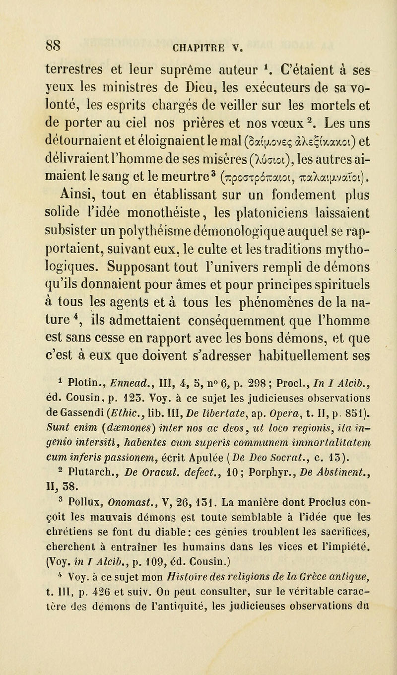 terrestres et leur suprême auteur ^ C'étaient à ses yeux les ministres de Dieu, les exécuteurs de sa vo- lonté, les esprits chargés de veiller sur les mortels et de porter au ciel nos prières et nos vœux ^. Les uns détournaient et éloignaient le mal (§a(tj.ov£ç àXs^aaxoi) et délivraient l'homme de ses misères (Xuaioi), les autres ai- maient le sang et le meurtre^ (lïpoaTpoTïaioi, TuaXaqjLvaToi). Ainsi, tout en établissant sur un fondement plus solide l'idée monothéiste, les platoniciens laissaient subsister un polythéisme démonologique auquel se rap- portaient, suivant eux, le culte et les traditions mytho- logiques. Supposant tout l'univers rempli de démons qu'ils donnaient pour âmes et pour principes spirituels à tous les agents et à tous les phénomènes de la na- ture '*, ils admettaient conséquemment que l'homme est sans cesse en rapport avec les bons démons, et que c'est à eux que doivent s^adresser habituellement ses ^ Plotin., Ennead., III, 4, 5, n« 6, p. 298 ; ProcL, In 1 Alcib., éd. Cousin, p, 425. Voy. à ce sujet les judicieuses observations de Gassendi (Ethic, lib. III, De libertate, ap. Opem, t. II, p. 851). Sunt enim {daemones) inter nos ac deos, ut loco regionis, ita in- genio intersitij habentes cum superis communem immortalitatem cum inferispassionem, écrit Apulée [De Deo Socrat.y c. 13). 2 Plutarch., De Orocul. defect., 10; Vov^]\^v., De Abstinent.^ II, 38. ^ Pollux, Onomast., V, 26,131. La manière dont Proclus con- çoit les mauvais démons est toute semblable à l'idée que les chrétiens se font du diable: ces génies troublent les sacrifices, cherchent à entraîner les humains dans les vices et l'impiété. (Voy. in I Alcib., p. 109, éd. Cousin.) * Voy. à ce sujet mon Histoire des religions de la Grèce antique, t. 111, p. 426 et suiv. On peut consulter, sur le véritable carac- tère des démons de l'antiquité, les judicieuses observations du