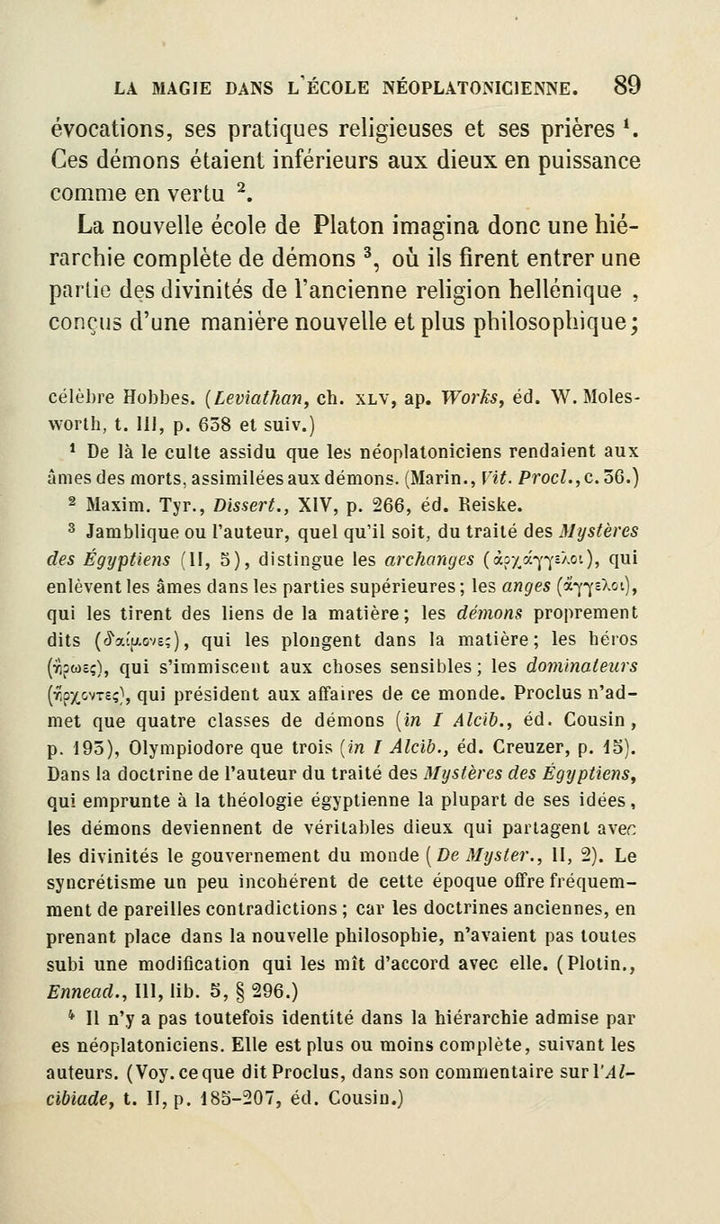 évocations, ses pratiques religieuses et ses prières *. Ces démons étaient inférieurs aux dieux en puissance comme en vertu ^. La nouvelle école de Platon imagina donc une hié- rarchie complète de démons ^, oh ils firent entrer une partie des divinités de l'ancienne rehgion hellénique , conçus d'une manière nouvelle et plus philosophique; célèbre Hobbes. (Leviathan, ch. xlv, ap. Works, éd. W. Moles- worth, t. lu, p. 658 et suiv.) * De là le culte assidu que les néoplatoniciens rendaient aux âmes des morts, assimilées aux démons. (Marin., Vit. Procl.,c.ùQ.) 2 Maxim. Tyr., Dissert., XIV, p. 266, éd. Reiske. 3 Jamblique ou l'auteur, quel qu'il soit, du traité des Mystères des Égyptiens (II, 5), distingue les archanges (àixà-^^aXot), qui enlèvent les âmes dans les parties supérieures; les anges (à-]^-^cXot), qui les tirent des liens de la matière; les démons proprement dits (^aîu.ov£;), qui les plongent dans la matière; les béros (yipcdsç), qui s'immiscent aux cboses sensibles; les dominateurs (r,pxovT£ç}, qui président aux affaires de ce monde. Proclus n'ad- met que quatre classes de démons [in I Alcib., éd. Cousin, p. 195), Olympiodore que trois (m / Alcih., éd. Creuzer, p. 15). Dans la doctrine de l'auteur du traité des Mystères des Égyptiens, qui emprunte à la théologie égyptienne la plupart de ses idées, les démons deviennent de véritables dieux qui partagent avec les divinités le gouvernement du monde [De Myster., Il, 2). Le syncrétisme un peu incohérent de cette époque offre fréquem- ment de pareilles contradictions ; car les doctrines anciennes, en prenant place dans la nouvelle philosophie, n'avaient pas toutes subi une modification qui les mît d'accord avec elle. (Plotin., Ennead., III, lib. 5, § 296.) * Il n'y a pas toutefois identité dans la hiérarchie admise par es néoplatoniciens. Elle est plus ou moins complète, suivant les auteurs. (Voy.ceque dit Proclus, dans son commentaire surl'/l/- cibiade, t. II, p. 185-207, éd. Cousin.)