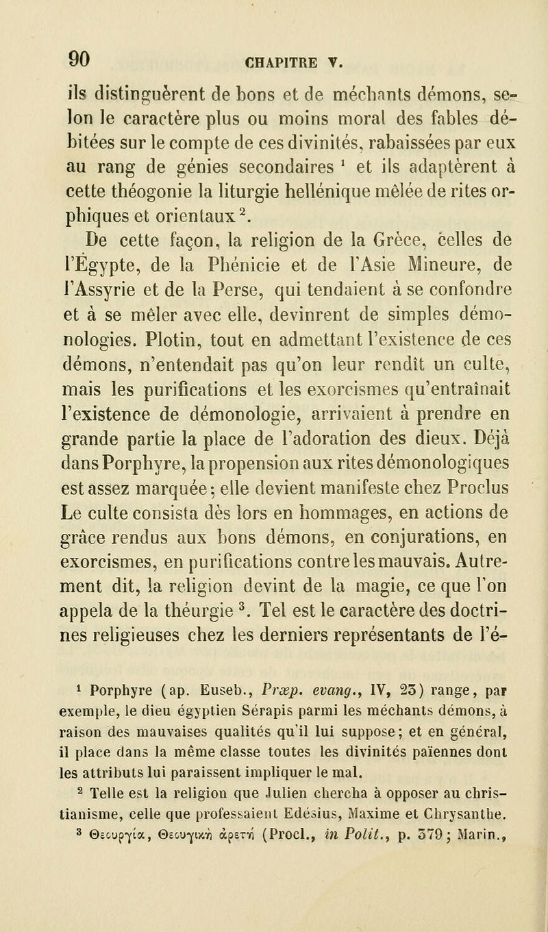 ils distinguèrent de bons et de méchants démons, se- lon le caractère plus ou moins moral des fables dé- bitées sur le compte de ces divinités, rabaissées par eux au rang de génies secondaires ' et ils adaptèrent à cette théogonie la hturgie hellénique mêlée de rites or- phiques et orientaux^. De cette façon, la religion de la Grèce, celles de l'Egypte, de la Phénicie et de l'Asie Mineure, de TAssyrie et de la Perse, qui tendaient à se confondre et à se mêler avec elle, devinrent de simples démo- nologies. Plotin, tout en admettant l'existence de ces démons, n'entendait pas qu'on leur rendît un culte, mais les purifications et les exorcismes qu'entraînait l'existence de démonologie, arrivaient à prendre en grande partie la place de l'adoration des dieux. Déjà dans Porphyre, la propension aux rites démonologiques est assez marquée-, elle devient manifeste chez Proclus Le culte consista dès lors en hommages, en actions de grâce rendus aux bons démons, en conjurations, en exorcismes, en purifications contre les mauvais. Autre- ment dit, la religion devint de la magie, ce que Ton appela de la théurgie ^. Tel est le caractère des doctri- nes rehgieuses chez les derniers représentants de l'é- 1 Porphyre (ap, Euseb., Prœp. evang., IV, 23) range, par exemple, le dieu égyptien Sérapis parmi les méchants démons, à raison des mauvaises qualités qu'il lui suppose ; et en général, il place dans la même classe toutes les divinités païennes dont les attributs lui paraissent impliquer le mal. 2 Telle est la religion que Julien chercha à opposer au chris- tianisme, celle que professaient Edésius, Maxime et Chrysanthe. 3 ©e&up^ia, ©eou-^wY) àpsTi/i (Procl., in Polit.^ p. 379; Marin,,