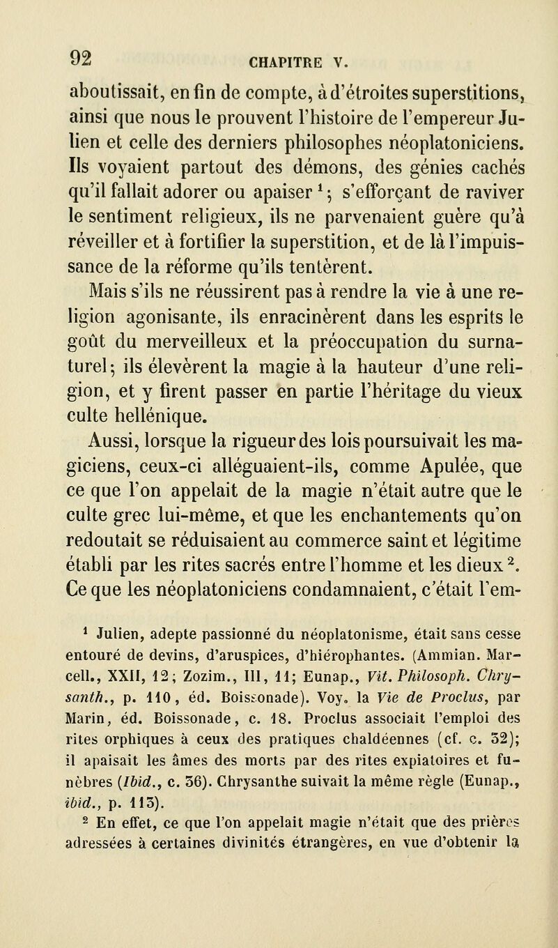 aboutissait, enfin de compte, à d'étroites superstitions, ainsi que nous le prouvent l'histoire de l'empereur Ju- lien et celle des derniers philosophes néoplatoniciens. Ils voyaient partout des démons, des génies cachés qu'il fallait adorer ou apaiser * ^ s'efforçant de raviver le sentiment religieux, ils ne parvenaient guère qu'à réveiller et à fortifier la superstition, et de là l'impuis- sance de la réforme qu'ils tentèrent. Mais s'ils ne réussirent pas à rendre la vie à une re- ligion agonisante, ils enracinèrent dans les esprits le goût du merveilleux et la préoccupation du surna- turel^ ils élevèrent la magie à la hauteur d'une reli- gion, et y firent passer en partie l'héritage du vieux culte hellénique. Aussi, lorsque la rigueur des lois poursuivait les ma- giciens, ceux-ci alléguaient-ils, comme Apulée, que ce que l'on appelait de la magie n'était autre que le culte grec lui-même, et que les enchantements qu'on redoutait se réduisaient au commerce saint et légitime établi par les rites sacrés entre l'homme et les dieux''^, Ce que les néoplatoniciens condamnaient, c'était Fem- * Julien, adepte passionné du néoplatonisme, était sans cesse entouré de devins, d'aruspices, d'hiérophantes. (Ammian. Mar- cell., XXII, 12; Zozim., 111, 11; Eunap., Vit. Philosoph. Chry- santh., p. 110, éd. Boistonade). Voy. la Vie de Proclus, par Marin, éd. Boissonade, c. 18. Proclus associait l'emploi des rites orphiques à ceux des pratiques chaldéennes (cf. c. 52); il apaisait les âmes des morts par des rites expiatoires et fu- nèbres {Ibid., c. 36). Chrysanthe suivait la même règle (Eunap., ibid., p. 113). 2 En effet, ce que l'on appelait magie n'était que des prières adressées à certaines divinités étrangères, en vue d'obtenir la
