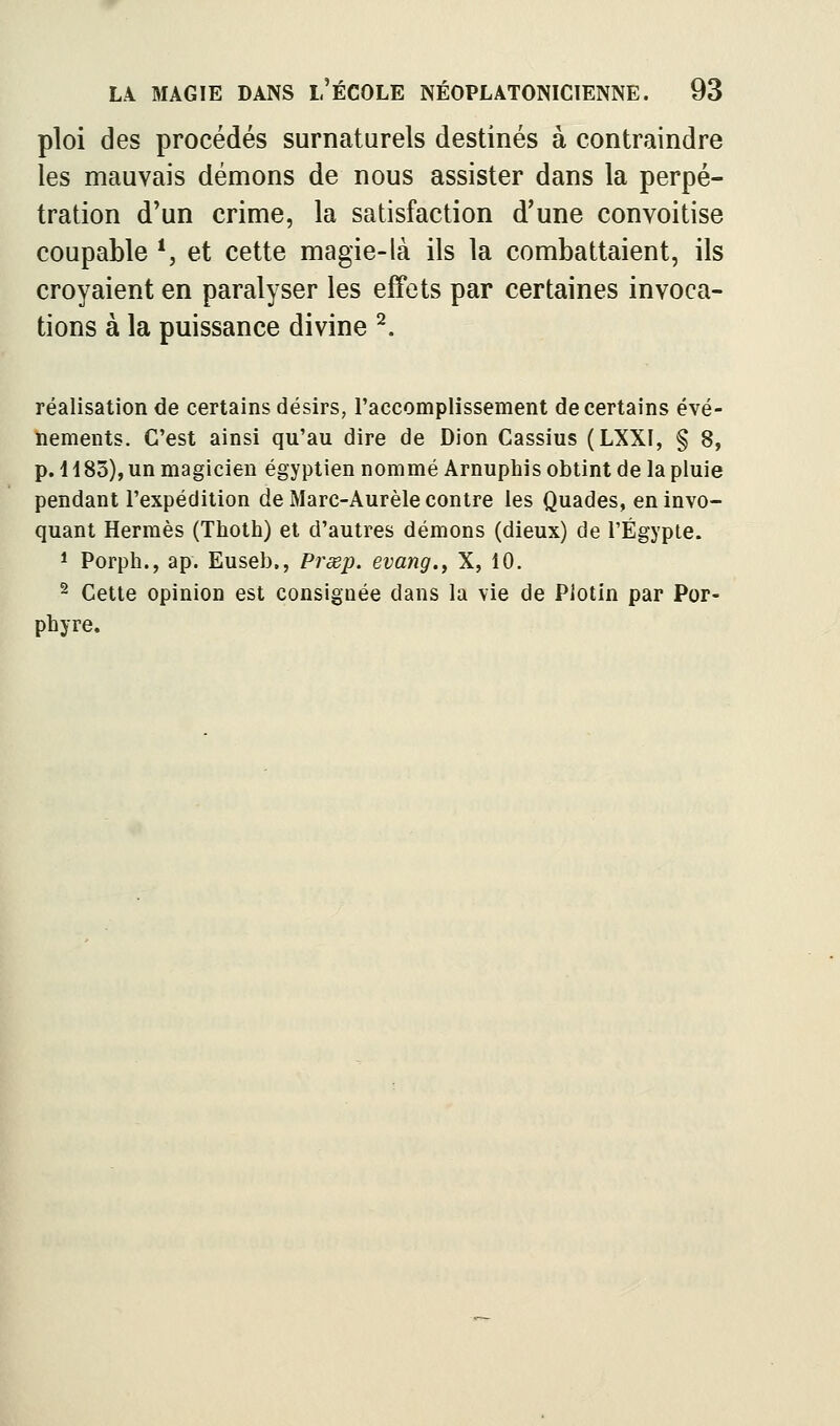 ploi des procédés surnaturels destinés à contraindre les mauvais démons de nous assister dans la perpé- tration d'un crime, la satisfaction d'une convoitise coupable *, et cette magie-là ils la combattaient, ils croyaient en paralyser les efFets par certaines invoca- tions à la puissance divine ^. réalisation de certains désirs, l'accomplissement de certains évé- nements. C'est ainsi qu'au dire de Dion Cassius (LXXI, § 8, p. 1185), un magicien égyptien nommé Arnuphis obtint de la pluie pendant l'expédition de Marc-Aurèle contre les Quades, en invo- quant Hermès (Thoth) et d'autres démons (dieux) de l'Egypte. 1 Porph., ap. Euseb., Prœp. evang.^ X, 10, ^ Cette opinion est consignée dans la vie de Plotin par Por- phyre,