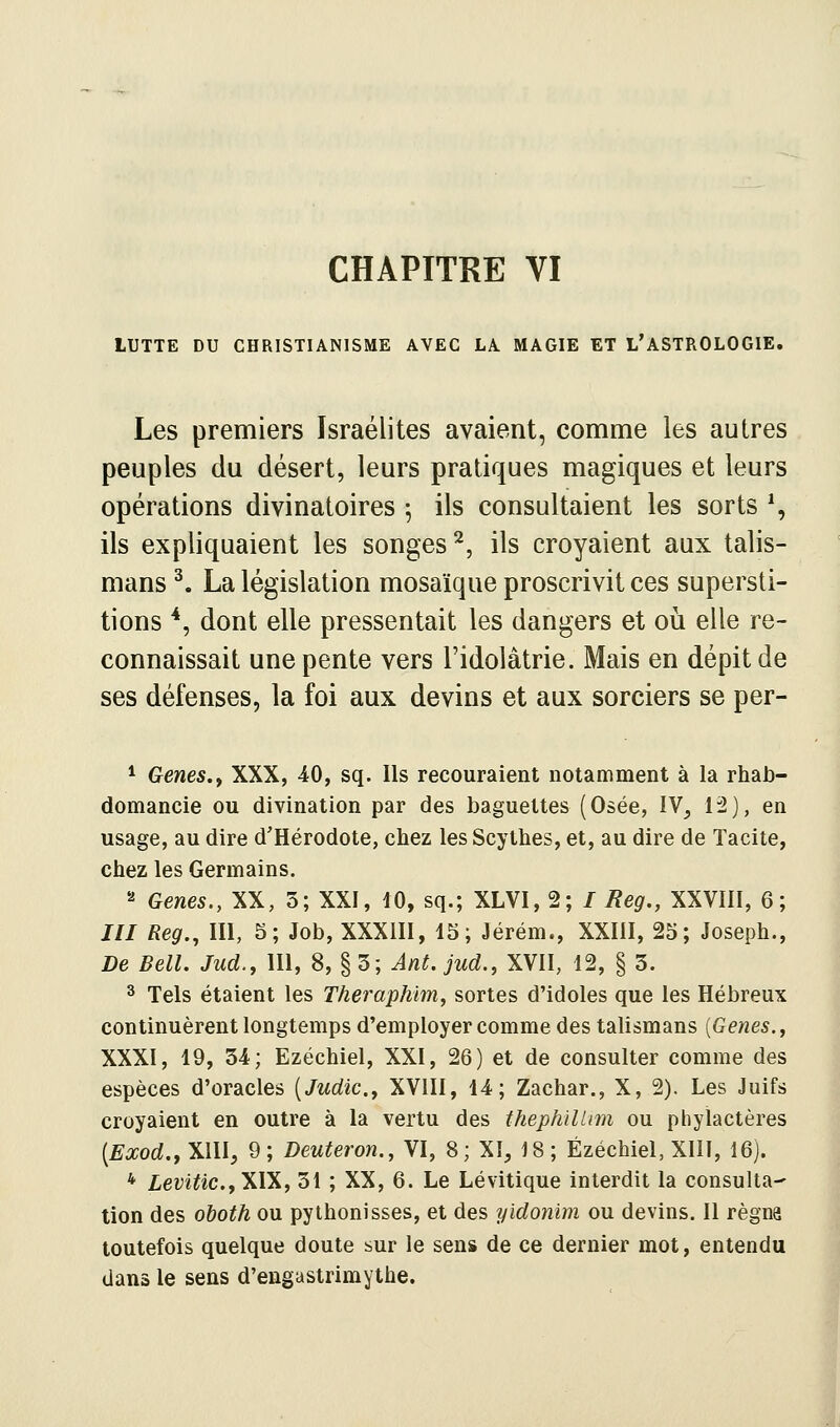 LUTTE DU CHRISTIANISME AVEC LA MAGIE ET L'ASTROLOGIE, Les premiers Israélites avaient, comme les autres peuples du désert, leurs pratiques magiques et leurs opérations divinatoires ^ ils consultaient les sorts % ils expliquaient les songes^, ils croyaient aux talis- mans ^. La législation mosaïque proscrivit ces supersti- tions *, dont elle pressentait les dangers et où elle re- connaissait une pente vers l'idolâtrie. Mais en dépit de ses défenses, la foi aux devins et aux sorciers se per- * Gènes.f XXX, 40, sq. Ils recouraient notamment à la rhab- domancie ou divination par des baguettes (Osée, IV, li2), en usage, au dire d'Hérodote, chez les Scythes, et, au dire de Tacite, chez les Germains. 2 Gènes., XX, 3; XXI, 10, sq.; XLVI, 2; / Reg,, XXVIIl, 6; JII Reg., m, 5; Job, XXXIII, 15; Jérém., XXIII, 25; Joseph., De Bell. Jud., III, 8, § 5; Ant. jud., XVII, 12, § 3. 3 Tels étaient les Theraphlm, sortes d'idoles que les Hébreux continuèrent longtemps d'employer comme des talismans [Gènes., XXXI, 19, 34; Ezéchiel, XXI, 26) et de consulter comme des espèces d'oracles [Judic., XVIII, 14; Zachar., X, 2). Les Juifs croyaient en outre à la vertu des thephïUim ou phylactères [Exod., XIII, 9; Deuteron., VI, 8; XI, 18; Ezéchiel, XIII, 16). * LeviUc..,yA\, 31 ; XX, 6. Le Lévitique interdit la consulta- tion des ohoth ou pythonisses, et des yidonim ou devins. Il régna toutefois quelque doute sur le sens de ce dernier mot, entendu dans le sens d'engastrimythe.