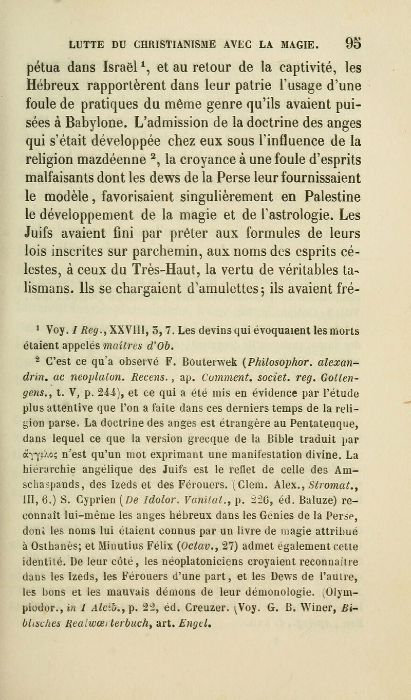 pétua dans Israël ^, et au retour de la captivité, les Hébreux rapportèrent dans leur patrie l'usage d'une foule de pratiques du même genre qu'ils avaient pui- sées à Babylone. L'admission de la doctrine des anges qui s'était développée chez eux sous l'influence de la religion mazdéenne ^, la croyance à une foule d'esprits malfaisants dont les dews de la Perse leur fournissaient le modèle, favorisaient singulièrement en Palestine le développement de la magie et de l'astrologie. Les Juifs avaient fini par prêter aux formules de leurs lois inscrites sur parchemin, aux noms des esprits cé- lestes, à ceux du Très-Haut, la vertu de véritables ta- lismans. Us se chargaient d'amulettes 5 ils avaient fré- * Voy. /iîe^.,XXVlII, 3, 7. Les devins qui évoquaient les morts étaient appelés maîtres d'Ob. 2 C'est ce qu'a observé F. Boaterwek {Philosophor. alexan- drin, ac neoplaton. Recens., ap. Comment, societ. reg. Gotten- gens.y t. V, p. 244), et ce qui a été mis en évidence par l'étude plus attentive que l'on a faite dans ces derniers temps de la reli- gion parse. La doctrine des anges est étrangère au Pentateuque, dans lequel ce que la version grecque de la Bible traduit par à^-^cXoç n'est qu'un mot exprimant une manifestation divine. La hiérarchie angélique des Juifs est le reflet de celle des Am- schaspands, des Izeds et des Férouers. (Clem. Alex., Stromat.y III, 6.) S. Cyprien [De Idolor. Vaniiut., p. î^6, éd. Baluze) re- connaît lui-même les anges hébreux dans les Génies de la Perse, doni les noms lui étaient connus par un livre de magie attribué à Osthanès; et Minutius Félix (Octav., 27) admet également cette identité. De leur côté, les néoplatoniciens croyaient reconnaître dans les Izeds, les Férouers d'une part, et les Dews de l'autre, les bons et les mauvais démons de leur démonologie. ^Olym- piodor., in I AlciJj.y p. 2^, éd. Creuzer. (Vo^. G. B. Winer, Bi~ blisches Realwœiterbuchf art. EngtL