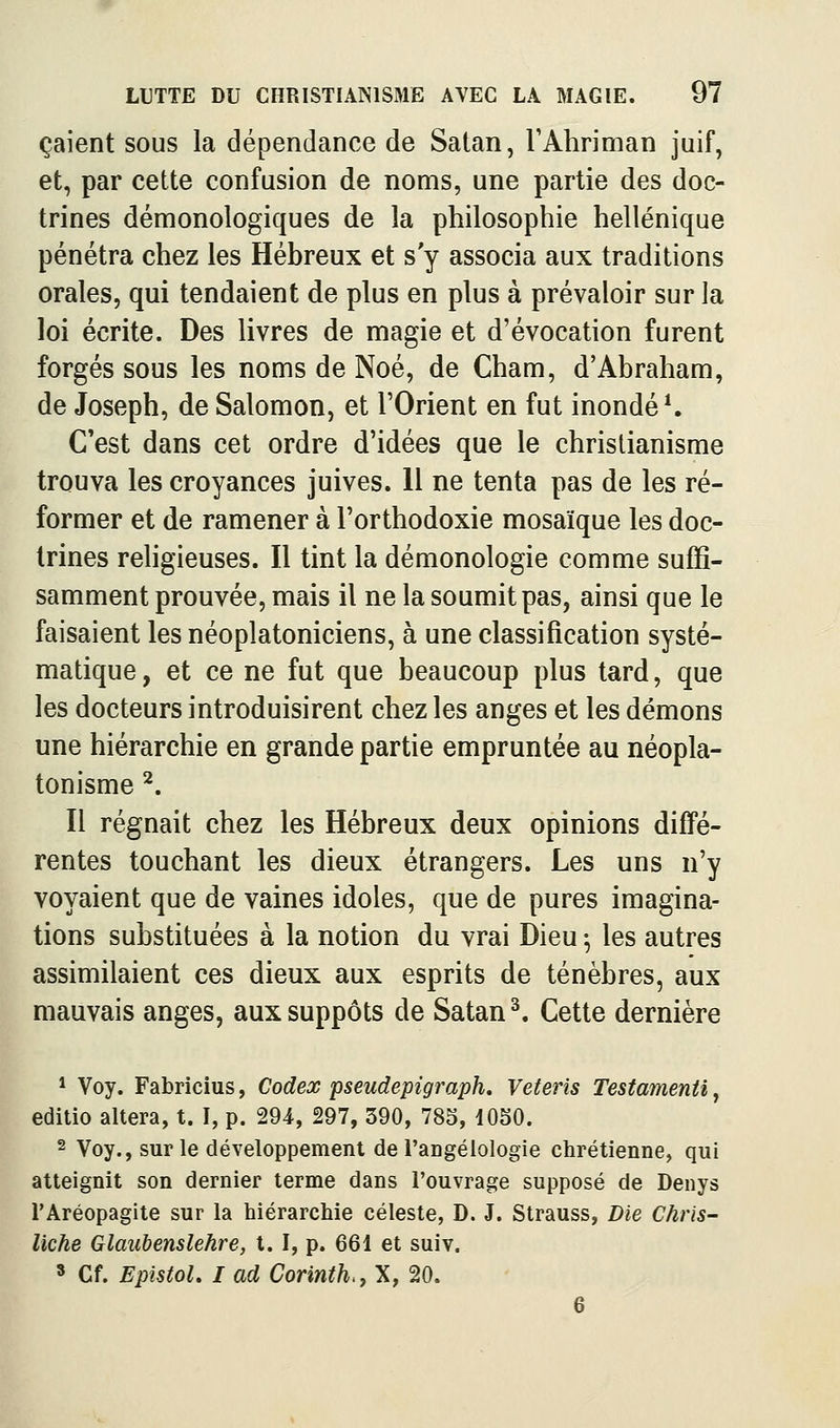 çaient sous la dépendance de Satan, TAhriman juif, et, par cette confusion de noms, une partie des doc- trines démonologiques de la philosophie hellénique pénétra chez les Hébreux et s y associa aux traditions orales, qui tendaient de plus en plus à prévaloir sur la loi écrite. Des livres de magie et d'évocation furent forgés sous les noms de Noé, de Cham, d'Abraham, de Joseph, de Salomon, et l'Orient en fut inondée C'est dans cet ordre d'idées que le christianisme trouva les croyances juives. 11 ne tenta pas de les ré- former et de ramener à l'orthodoxie mosaïque les doc- trines religieuses. Il tint la démonologie comme suffi- samment prouvée, mais il ne la soumit pas, ainsi que le faisaient les néoplatoniciens, à une classification systé- matique , et ce ne fut que beaucoup plus tard, que les docteurs introduisirent chez les anges et les démons une hiérarchie en grande partie empruntée au néopla- tonisme ^. Il régnait chez les Hébreux deux opinions diffé- rentes touchant les dieux étrangers. Les uns n'y voyaient que de vaines idoles, que de pures imagina- tions substituées à la notion du vrai Dieu -, les autres assimilaient ces dieux aux esprits de ténèbres, aux mauvais anges, aux suppôts de Satan ^. Cette dernière * Voy. Fabricius, Codex pseudepigraph. Veteris Testamenti, editio altéra, t. I, p. 294, 297, 390, 785, lOSO. 2 Voy., sur le développement de l'aDgélologie chrétienne, qui atteignit son dernier terme dans l'ouvrage supposé de Denys l'Aréopagite sur la hiérarchie céleste, D. J. Strauss, Die Chris- liche Glaubenslehre, t. I, p. 661 et suiv. » Cf. EpistoL I ad Corinth., X, 20. 6