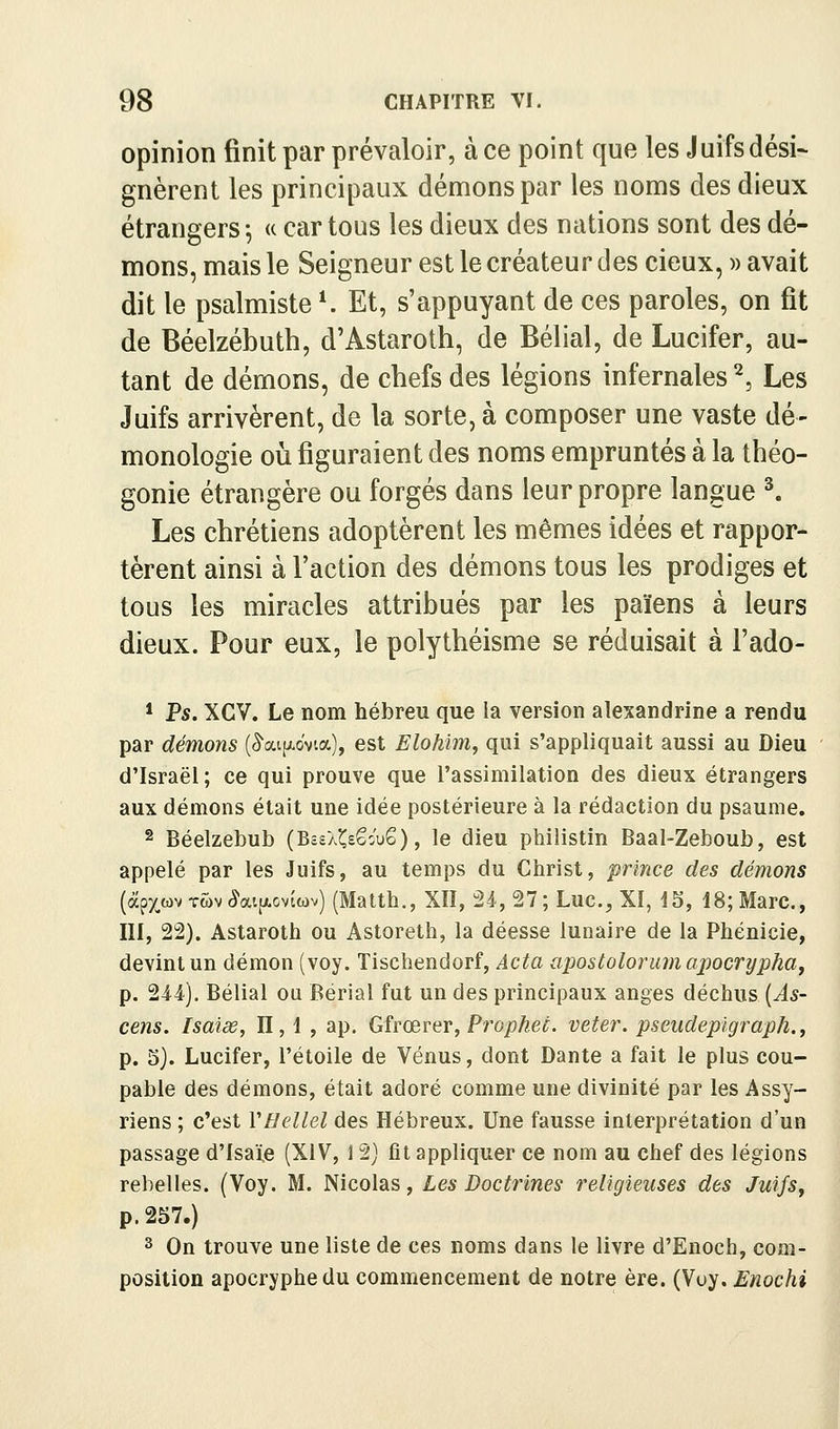 opinion finit par prévaloir, à ce point que les Juifs dési- gnèrent les principaux démons par les noms des dieux étrangers ^ « car tous les dieux des nations sont des dé- mons, mais le Seigneur est le créateur des cieux, )> avait dit le psalmiste K Et, s'appuyant de ces paroles, on fit de Béelzébuth, d'Astaroth, de Bélial, de Lucifer, au- tant de démons, de chefs des légions infernales ^, Les Juifs arrivèrent, de la sorte, à composer une vaste dé- monologie où figuraient des noms empruntés à la théo- gonie étrangère ou forgés dans leur propre langue ^ Les chrétiens adoptèrent les mêmes idées et rappor- tèrent ainsi à l'action des démons tous les prodiges et tous les miracles attribués par les païens à leurs dieux. Pour eux, le polythéisme se réduisait à Fado- * Ps. XCV. Le nom hébreu que la version alexandrine a rendu par démons (â'aijAo'vta), est Elohim, qui s'appliquait aussi au Dieu d'Israël; ce qui prouve que l'assimilation des dieux étrangers aux démons était une idée postérieure à la rédaction du psaume. 2 Béelzebub (BssÀ^sêouS), le dieu philistin Baal-Zeboub, est appelé par les Juifs, au temps du Christ, prince des démons (àpxwv Twv ^aijxoviwv) (Matth., XII, 24, 27; Luc, XI, 15, 18; Marc, III, 22). Astaroth ou Astoreth, la déesse lunaire de la Phénicie, devint un démon (voy. Tischendorf, Acta apostolorum apocrypha, p. 214). Bélial ou Bërial fut un des principaux anges déchus (^5- cens. Isaiœ, II, 1 , ap. Gfrœrer, Propkeé. veter. pseudeplgraph., p. 3). Lucifer, l'étoile de Vénus, dont Dante a fait le plus cou- pable des démons, était adoré comme une divinité par les Assy- riens ; c'est VHellel des Hébreux. Une fausse interprétation d'un passage d'Isaie (XIV, 12) fit appliquer ce nom au chef des légions rebelles. (Voy. M. Nicolas, Les Doctrines religieuses des Juifs, p. 257.) 3 On trouve une liste de ces noms dans le livre d'Enoch, com- position apocryphe du commencement de notre ère. (Voy. Enochi