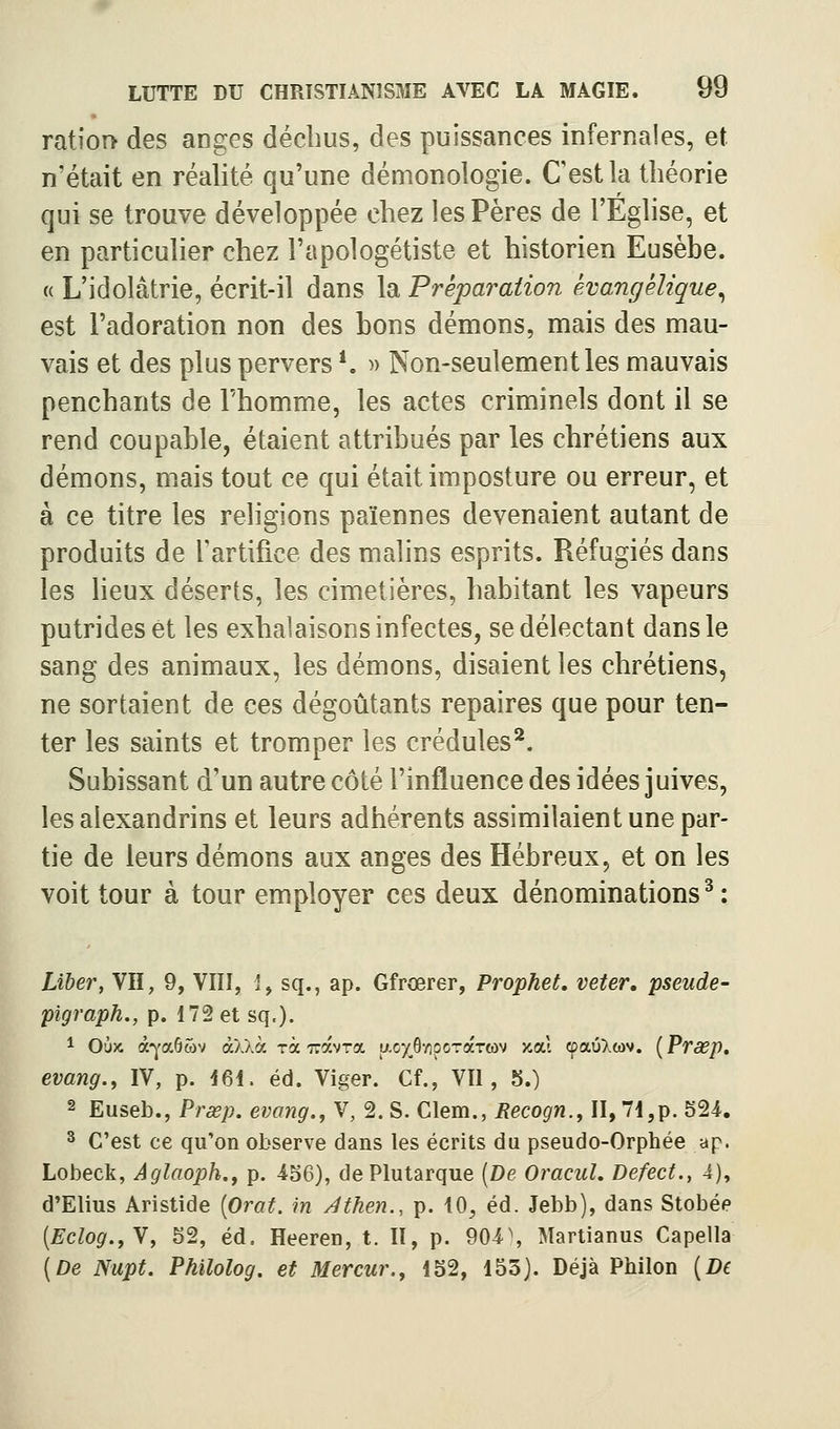 ratior> des anges déchus, des puissances infernales, et n'était en réalité qu'une démonologie. Cestla théorie qui se trouve développée chez les Pères de l'Eglise, et en particulier chez l'apologétiste et historien Eusèbe. « L'idolâtrie, écrit-il dans la Préparation kvangêlique^ est l'adoration non des bons démons, mais des mau- vais et des plus pervers *. » Non-seulement les mauvais penchants de l'homme, les actes criminels dont il se rend coupable, étaient attribués par les chrétiens aux démons, mais tout ce qui était imposture ou erreur, et à ce titre les religions païennes devenaient autant de produits de rartifice des malins esprits. Réfugiés dans les heux déserts, les cimetières, habitant les vapeurs putrides et les exhalaisons infectes, se délectant dans le sang des animaux, les démons, disaient les chrétiens, ne sortaient de ces dégoûtants repaires que pour ten- ter les saints et tromper les crédules*. Subissant d'un autre côté l'influence des idées juives, les alexandrins et leurs adhérents assimilaient une par- tie de leurs démons aux anges des Hébreux, et on les voit tour à tour employer ces deux dénominations ^ : Liber, Vil, 9, VIII, 1, sq., ap. Gfrœrer, Prophet, veter. pseude- pigraph., p. 172 et sq.). 1 Oùx â-^'a65)v à/.Xà rà iravra y-oxô-zipcraTtov y.cù cpaûXwv. [Prasp, evang., IV, p. i6i. éd. Viger. Cf., VU, 5.) 2 Euseb., Prœp. evang., V, 2. S. Clem., Recogn., II, 71,p. 524. ^ C'est ce qu'on observe dans les écrits du pseudo-Orphée ap. Lobeck, Aglaoph., p. 456), dePlutarque {De Oracul. Defect., 4), d'Elius Aristide [Orat. in Athen., p. 10^ éd. Jebb), dans Stobée [Eclog.^N, 52, éd. Heeren, t. II, p. 904\ Martianus Capella (De Nupt. Philolog. et Mercur., 152, 153). Déjà Philon {De