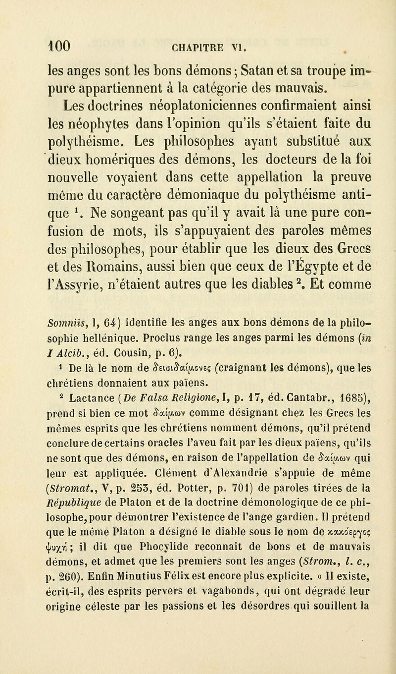 les anges sont les bons démons ; Satan et sa troupe im- pure appartiennent à la catégorie des mauvais. Les doctrines néoplatoniciennes confirmaient ainsi les néophytes dans l'opinion qu'ils s'étaient faite du polythéisme. Les philosophes ayant substitué aux dieux homériques des démons, les docteurs de la foi nouvelle voyaient dans cette appellation la preuve même du caractère démoniaque du polythéisme anti- que ^ Ne songeant pas qu'il y avait là une pure con- fusion de mots, ils s'appuyaient des paroles mêmes des philosophes, pour établir que les dieux des Grecs et des Romains, aussi bien que ceux de l'Egypte et de l'Assyrie, n'étaient autres que les diables ^ Et comme Somniis, 1, 64) identifie les anges aux bons démons de la philo- sophie hellénique. Proclus range les anges parmi les démons {in I Alcib., éd. Cousin, p. 6). 1 De là le nom de ^siai^'aîfxovs; (craignant les démons), que les chrétiens donnaient aux païens. '•* Lactance {De FalsaReligione^l, p. 17, éd.Cantabr., 1685), prend si bien ce mot ^aî^-tov comme désignant chez les Grecs les mêmes esprits que les chrétiens nomment démons, qu'il prétend conclure de certains oracles l'aveu fait par les dieux païens, qu'ils ne sont que des démons, en raison de l'appellation de ^aîu.wv qui leur est appliquée. Clément d'Alexandrie s'appuie de même {Stromat., V, p. 253, éd. Potter, p. 701) de paroles tirées de la République de Platon et de la doctrine démonologique de ce phi- losophe, pour démontrer l'existence de l'ange gardien. Il prétend que le même Platon a désigné le diable sous le nom de xajco'ep-^o; ^uyji ; il dit que Phocylide reconnaît de bons et de mauvais démons, et admet que les premiers sont les anges {Strom,, l. c, p. 260). Enfin Minutius Félix est encore plus explicite. « II existe, écrit-il, des esprits pervers et vagabonds, qui ont dégradé leur origine céleste par les passions et les désordres qui souillent la