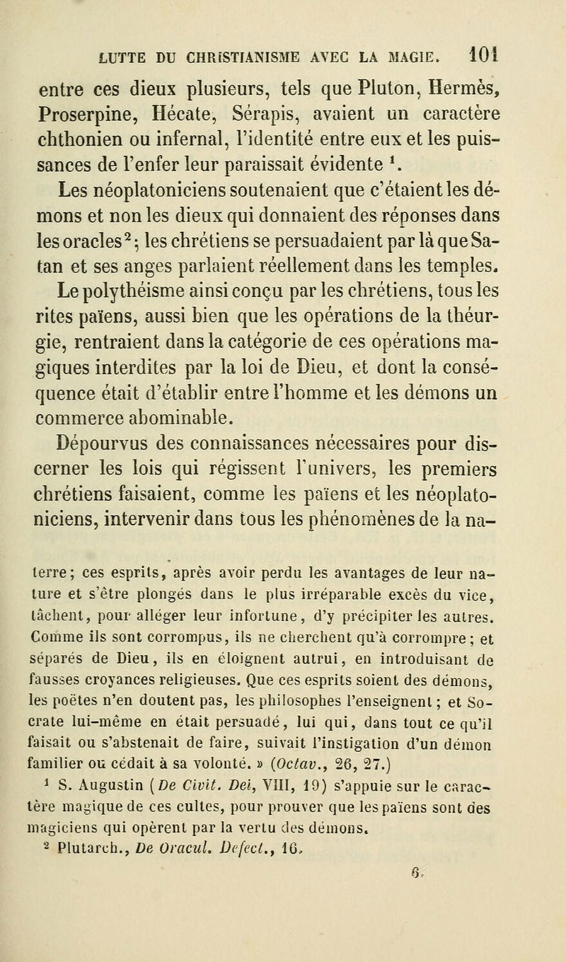 entre ces dieux plusieurs, tels que Pluton, Hermès, Proserpine, Hécate, Sérapis, avaient un caractère chthonien ou infernal, l'identité entre eux et les puis- sances de l'enfer leur paraissait évidente *. Les néoplatoniciens soutenaient que c'étaient les dé- mons et non les dieux qui donnaient des réponses dans les oracles ^ ^ les chrétiens se persuadaient par là que Sa- tan et ses anges parlaient réellement dans les temples. Le polythéisme ainsi conçu par les chrétiens, tous les rites païens, aussi bien que les opérations de la théur- gie, rentraient dans la catégorie de ces opérations ma- giques interdites par la loi de Dieu, et dont la consé- quence était d'établir entre l'homme et les démons un commerce abominable. Dépourvus des connaissances nécessaires pour dis- cerner les lois qui régissent l'univers, les premiers chrétiens faisaient, comme les païens et les néoplato- niciens, intervenir dans tous les phénomènes de la na- lerre; ces esprits, après avoir perdu les avantages de leur na- ture et s'être plongés dans le plus irréparable excès du vice, lâchent, pour alléger leur infortune, d'y précipiter les autres. Comme ils sont corrompus, ils ne cherchent qu'à corrompre; et séparés de Dieu, ils en éloignent autrui, en introduisant de fausses croyances religieuses. Que ces esprits soient des démons, les poètes n'en doutent pas, les philosophes l'enseignent ; et So- crate lui-même en était persuadé, lui qui, dans tout ce qu'il faisait ou s'abstenait de faire, suivait l'instigation d'un démon familier ou cédait à sa volonté. » {Octav., 26, 27.) 1 S. Augustin [De Clvit. Dei, VIII, 19) s'appuie sur le carac- tère magique de ces cultes, pour prouver que les païens sont des magiciens qui opèrent par la vertu des démons, 2 Plutarch., De Oracul. Dcfecl.y 16, 6.