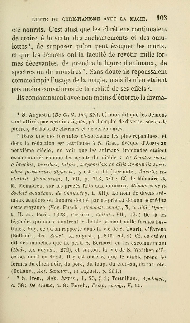 été nourris. C'est ainsi que les chrétiens continuaient de croire à la vertu des enchantements et des amu- lettes % de supposer qu'on peut évoquer les morts, et que les démons ont la faculté de revêtir mille for- mes décevantes, de prendre la figure d'animaux, de spectres ou de monstres ^. Sans doute ils repoussaient comme impie l'usage delà magie, mais ils n'en étaient pas moins convaincus de la réalité de ses effets^. Ils condamnaient avec non moins d'énergie la divina- * S. Augustin {De Civit. Dei^ XXI, 6) nous dit que les démons sont attirés par certains signes, par l'emploi de diverses sortes de pierres, de bois, de ciiarmes et de cérémonies. ^ Dans une des formules d'exorcisme les plus répandues, et dont la rédaction est attribuée à S. Grat, évêque d'Aoste au neuvième siècle, on voit que les animaux immondes étaient excommuniés comme des agents du diable : Ht fructus terrse a bruchis^ muribus, talpiSy serpentibus et aliis immundis spiri- tibus prœservare digneris, y est-il dit (Lecomte, Annales ec- clesiast. Francorum^ t. VII, p. 718, 720; Cf. le Mémoire de M. Menabréa, sur les procès faits aux animaux, Mémoires de la Société académiq. de Clianibéry, t. XII). Le nom de divers ani- maux stupides ou impurs donné par mépris au démon accrédita cette croyance. (Voy. Euseb., Demonst. evang.^ X, p. 503 ; Oper., t. II, éd. Paris, Î628; Cassian., CoL'^^.,VII, 52.) De là les légendes qui nous montrent le diable prenant mille formes bes- tiale?. Voy. ce qu'on rapporte dans la vie de S. Taurin d'Évreux (Bolland., Act. Sanct., xi august., p. 6i0, col. 1). Cf. ce qui est dit des mouches que fit périr S. Bernard en les excommuniant {Ibid., XX august., 272), et surtout la vie de S. Walthen d'E- cosse, mort en 1214. Il y est observé que le diable prend les formes du chien noir, du porc, du loup, du taureau, du rat, etc. (Bolland., Act. Scmctor., m august., p. 264.) 3 S. Iren., Adv. hœres., I, 23, §4; Tertullian., Apologet»y c. 58 ; De Animay c. 8; Euseb., Prœp. evang,^ V, 14.