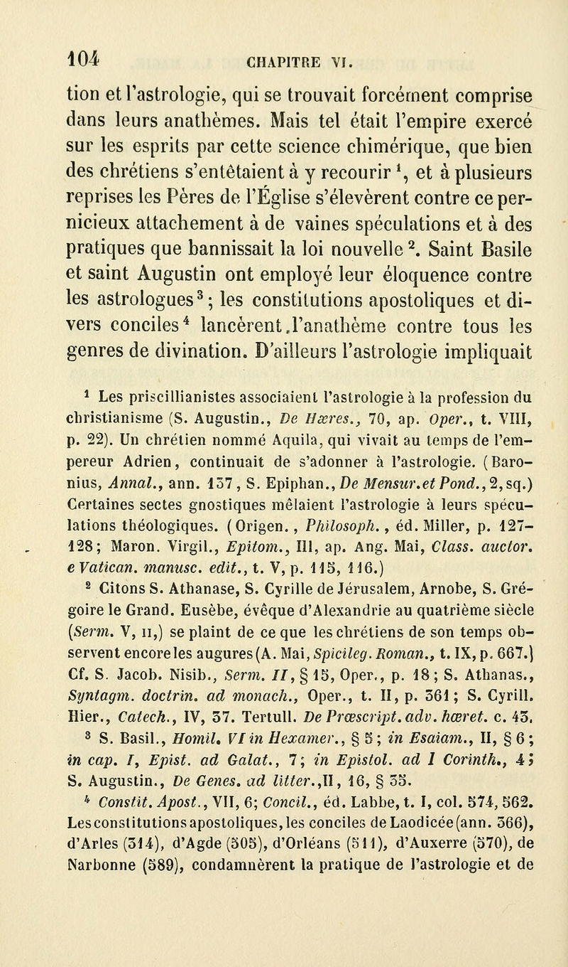 tion et l'astrologie, qui se trouvait forcément comprise dans leurs anatbèmes. Mais tel était l'empire exercé sur les esprits par cette science chimérique, que bien des chrétiens s'entêtaient à y recourir *, et à plusieurs reprises les Pères de l'Église s'élevèrent contre ce per- nicieux attachement à de vaines spéculations et à des pratiques que bannissait la loi nouvelle ^ Saint Basile et saint Augustin ont employé leur éloquence contre les astrologues^; les constitutions apostoliques et di- vers conciles'* lancèrentJ'anathème contre tous les genres de divination. D'ailleurs l'astrologie imphquait * Les priscillianistes associaient l'astrologie à la profession du christianisme (S. Augustin., De Hœres., 70, ap. Oper.^ t. VIII, p. 22). Un chrétien nommé Aquila, qui vivait au temps de l'em- pereur Adrien, continuait de s'adonner à l'astrologie. (Baro- nius, Annal.y ann. 137, S. Epiphan.,De i>/ewsM»'.e^Powc?.,2,sq.) Certaines sectes gnostiques mêlaient l'astrologie à leurs spécu- lations théologiques. (Origen., Philosoph., éd. Miller, p. 127- 128; Maron. Virgil., Epitom., 111, ap. Ang. Mai, Class. auctoi\ e Vatican, manusc. edit., t. V, p. 145, 116.) 2 Citons S. Athanase, S. Cyrille de Jérusalem, Arnobe, S. Gré- goire le Grand. Eusèbe, évêque d'Alexandrie au quatrième siècle [Serm. V, ii,) se plaint de ce que les chrétiens de son temps ob- servent encore les augures (A. Mai, Splcileg. Roman., t. IX, p. 667.1 Cf. S. Jacob. Nisib., Serm. II, § 15, Oper., p. 18; S. Athanas., Syntagm. doctrin. ad monach., Oper., t. II, p. 561; S. Cyrill. Hier., Catech.y IV, 57. Teriull. De Prœscript.adv. hœret. c. 45. 3 S. Basil., HomiU VI in H examer., § 5 ; 2W Esaiam.y II, § 6 ; in cap. /, Epist. ad Galat,, 7; in Epistol. ad I Corinth,, 4 5 S. Augustin., De Gènes, ad litter.,Il, 16, § 35. * Consfit. Apost.,Yn, 6; Concil., éd. Labbe, t. I, col. 574, 562. Lesconstitutionsapostoliques,les conciles deLaodicée(ann. 366), d'Arles (314), d'Agde (505), d'Orléans (511), d'Auxerre (570), de Narbonne (589), condamnèrent la pratique de l'astrologie et de
