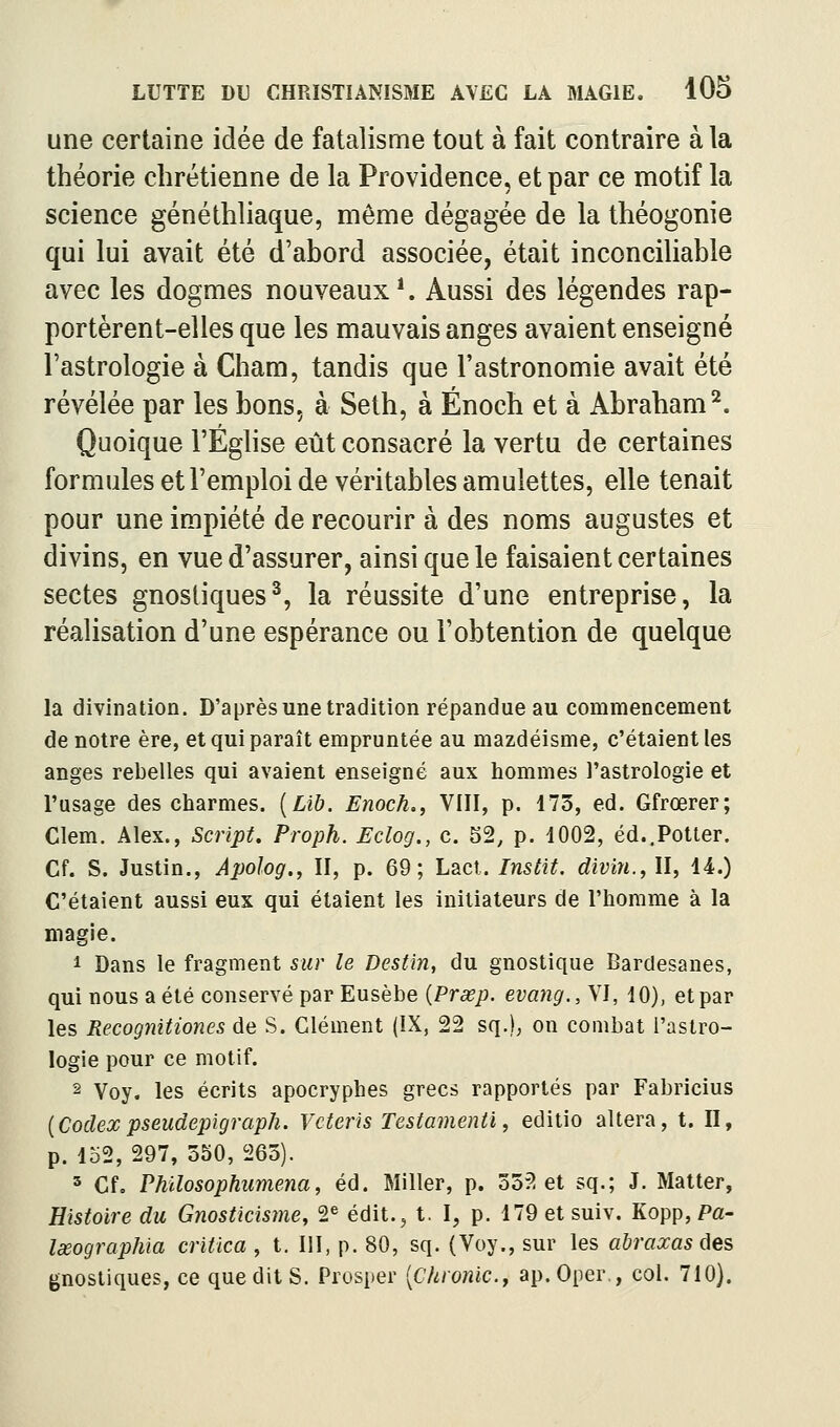 une certaine idée de fatalisme tout à fait contraire à la théorie chrétienne de la Providence, et par ce motif la science généthliaque, même dégagée de la théogonie qui lui avait été d'abord associée, était inconciliable avec les dogmes nouveaux*. Aussi des légendes rap- portèrent-elles que les mauvais anges avaient enseigné l'astrologie à Cham, tandis que l'astronomie avait été révélée par les bons, à Seth, à Enoch et à Abraham^. Quoique l'Église eût consacré la vertu de certaines formules et l'emploi de véritables amulettes, elle tenait pour une impiété de recourir à des noms augustes et divins, en vue d'assurer, ainsi que le faisaient certaines sectes gnosliques^, la réussite d'une entreprise, la réalisation d'une espérance ou l'obtention de quelque la divination. D'après une tradition répandue au commencement de notre ère, et qui paraît empruntée au mazdéisme, c'étaient les anges rebelles qui avaient enseigné aux hommes l'astrologie et l'usage des charmes. [Lïb. Enoch., VIII, p. 173, éd. Gfrœrer; Clem. Alex., Script» Proph. Eclog., c. S2, p. 1002, éd..Potter. Cf. S. Justin., Apolog., II, p. 69; Lad. Instit. divin., II, 14.) C'étaient aussi eux qui étaient les initiateurs de l'homme à la magie. 1 Dans le fragment sur le Destin, du gnostique Bardesanes, qui nous a été conservé par Eusèbe {Prœp. evang., VI, 10), et par les Recognitiones de S. Clément (IX, 22 sq.), on combat l'astro- logie pour ce motif. 2 Voy, les écrits apocryphes grecs rapportés par Fabricius {Codex pseudepigraph. Vcteris Testamenti, editio altéra, t. II, p. Iû2, 297, 550, 265). 3 Cfo Philosophumena, éd. Miller, p. 552 et sq.; J. Matter, Histoire du Gnosticisme, 2^ édit., t. I, p. 179etsuiv. Kopp, Pa- lœographia critica , t. III, p. 80, sq. (Voy., sur les abraxas 6es gnostiques, ce queditS. Prosper [Chronic, ap. Oper , col. 710).
