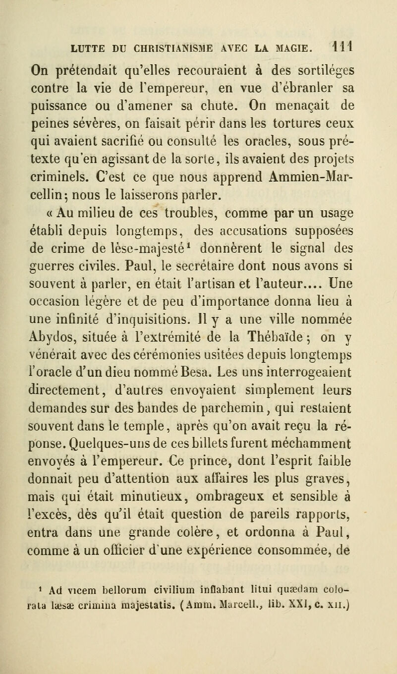 On prétendait qu'elles recouraient à des sortilèges contre la vie de Tempereur, en vue d'ébranler sa puissance ou d'amener sa chute. On menaçait de peines sévères, on faisait périr dans les tortures ceux qui avaient sacrifié ou consulté les oracles, sous pré- texte qu'en agissant de la sorte, ils avaient des projets criminels. C'est ce que nous apprend Ammien-Mar- cellin-, nous le laisserons parler. « Au milieu de ces troubles, comme par un usage établi depuis longtemps, des accusations supposées de crime de lèse-majesté* donnèrent le signal des guerres civiles. Paul, le secrétaire dont nous avons si souvent à parler, en était l'artisan et l'auteur.... Une occasion légère et de peu d'importance donna lieu à une infinité d'inquisitions. 11 y a une ville nommée Abydos, située à l'extrémité de la Thébaïde ; on y vénérait avec des cérémonies usitées depuis longtemps l'oracle d'un dieu nommé Besa. Les uns interrogeaient directement, d'autres envoyaient simplement leurs demandes sur des bandes de parchemin, qui restaient souvent dans le temple, après qu'on avait reçu la ré- ponse. Quelques-uns de ces billets furent méchamment envoyés à l'empereur. Ce prince, dont l'esprit faible donnait peu d'attention aux affaires les plus graves, mais qui était minutieux, ombrageux et sensible à l'excès, dès qu'il était question de pareils rapports, entra dans une grande colère, et ordonna à Paul, comme à un officier d'une expérience consommée, de ^ Aci vicem bellorum civilium inflabant litui quœclam colo-