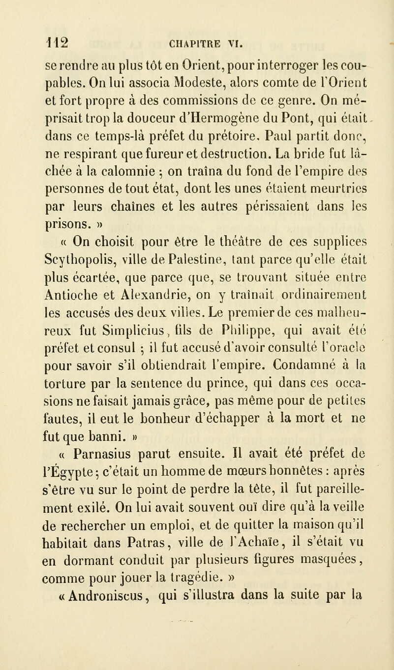 se rendre au plus tôt en Orient, pour interroger les cou- pables. On lui associa Modeste, alors comte de TOrient et fort propre à des commissions de ce genre. On mé- prisait trop la douceur d'Hermogène du Pont, qui était dans ce temps-là préfet du prétoire, Paul partit donc, ne respirant que fureur et destruction. La bride fut lâ- chée à la calomnie ^ on traîna du fond de Tempire des personnes de tout état, dont les unes étaient meurtries par leurs chaînes et les autres périssaient dans les prisons. » « On choisit pour être le théâtre de ces supplices Scythopolis, ville de Palestine, tant parce qu'elle était plus écartée, que parce que, se trouvant située entre Antioche et Alexandrie, on y traînait ordinairement les accusés des deux vilies. Le premier de ces malheu- reux fut Simplicius, fils de Pliilippe, qui avait été préfet et consul ; il fut accusé d'avoir consulté l'oracle pour savoir s'il obtiendrait l'empire. Condamné à la torture par la sentence du prince, qui dans ces occa- sions ne faisait jamais grâce, pas même pour de petites fautes, il eut le bonheur d'échapper à la mort et ne fut que banni. » « Parnasius parut ensuite. Il avait été préfet de rÉgypte^ c'était un homme de mœurs honnêtes : après s'être vu sur le point de perdre la tête, il fut pareille- ment exilé. On lui avait souvent ouï dire qu'à la veille de rechercher un emploi, et de quitter la maison qu'il habitait dans Patras, ville de l'Achaïe, il s'était vu en dormant conduit par plusieurs figures masquées, comme pour jouer la tragédie. » « Androniscus, qui s'illustra dans la suite par la