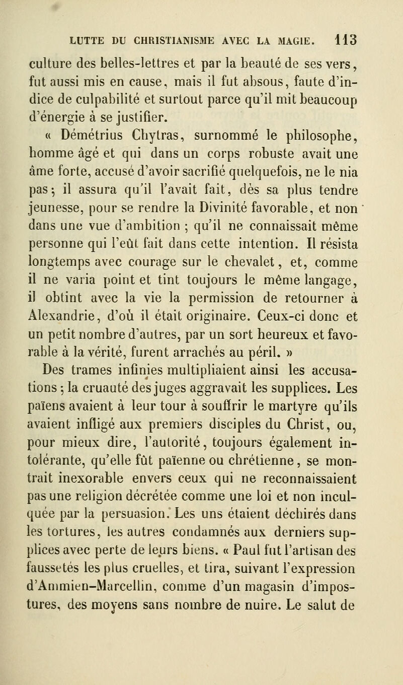 culture des belles-lettres et par la beauté de ses vers, fut aussi mis en cause, mais il fut absous, faute d'in- dice de culpabilité et surtout parce qu'il mit beaucoup d'énergie à se justifier. « Démétrius Cbytras, surnommé le philosophe, homme âgé et qui dans un corps robuste avait une âme forte, accusé d'avoir sacrifié quelquefois, ne le nia pas-, il assura qu'il l'avait fait, dès sa plus tendre jeunesse, pour se rendre la Divinité favorable, et non dans une vue d'ambition ; qu'il ne connaissait même personne qui l'eût fait dans cette intention. Il résista longtemps avec courage sur le chevalet, et, comme il ne varia point et tint toujours le même langage, il obtint avec la vie la permission de retourner à Alexandrie, d'oii il était originaire. Ceux-ci donc et un petit nombre d'autres, par un sort heureux et favo- rable à la vérité, furent arrachés au péril. » Des trames infinies multipliaient ainsi les accusa- tions 5 la cruauté des juges aggravait les supplices. Les païens avaient à leur tour à souffrir le martyre qu'ils avaient infligé aux premiers disciples du Christ, ou, pour mieux dire, l'autorité, toujours également in- tolérante, qu'elle fût païenne ou chrétienne, se mon- trait inexorable envers ceux qui ne reconnaissaient pas une religion décrétée comme une loi et non incul- quée par la persuasion. Les uns étaient déchirés dans les tortures, les autres condamnés aux derniers sup- plices avec perte de leurs biens, u Paul fut l'artisan des faussetés les plus cruelles, et tira, suivant l'expression d'Ammien-Marcellin, comme d'un magasin d'impos- tures, des moyens sans nombre de nuire. Le salut de