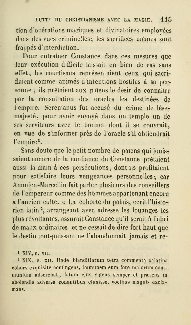 tîon d'oîiéralions magiques et divinatoires employées d;H!S des vues criminelles^ les sacrifices mêmes sont frappés d'interdiction. Pour entraîner Constance dans ces mesures que leur exécution d fficile laissait en bien de cas sans eiïet, les courtisans représentaient ceux qui sacri- fiaient comme animés d'intentions hostiles à sa per- sonne ; ils prêtaient aux païens le désir de connaître par la consultation des oracles les destinées de l'empire. Sérénianus fut accusé du crime de lèse^ majesté, pour avoir envoyé dans un temple un de ses serviteurs avec le bonnet dont il se couvrait, en vue de s'informer près de l'oracle s'il obtiendrait l'empire'. Sans doute que le petit nombre de païens qui jouis- saient encore de la confiance de Constance prêtaient aussi la main à ces persécutions, dont ils profitaient pour satisfaire leurs vengeances personnelles-, car Ammien-Marceliin fait parler plusieurs des conseillers de l'empereur comme des hommes appartenant encore à l'ancien culte. « La cohorte du palais, écrit l'histo- rien latin'^y arrangeant avec adresse les louanges les plus révoltantes, assurait Constance qu'il serait à l'abri de maux ordinaires, et ne cessait de dire fort haut que le destin tout-puissant ne l'abandonnait jamais et re- » XIV, c. VII. 5 XIX, c. XII. Uode blanditiarum tetra commenta palatina cohors exquisile coniingens, immunem eum fore malorum com- munium adserebat, fatum ejus vigens semper et praesens in abolendis adversa conantibus eluxisse, vocil)us magnis excla- mans.