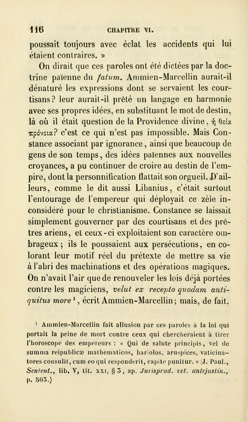 poussait toujours avec éclat les accidents qui lui étaient contraires, w On dirait que ces paroles ont été dictées par la doc- trine païenne du fatum. Ammien-Marcellin aurait-il dénaturé les expressions dont se servaient les cour- tisans? leur aurait-il prêté un langage en harmonie avec ses propres idées, en substituant le mot de destin, là où il était question de la Providence divine, y; ôsîa xpovoia? c'est ce qui n'est pas impossible. Mais Con- stance associant par ignorance, ainsi que beaucoup de gens de son temps, des idées païennes aux nouvelles croyances, a pu continuer de croire au destin de l'em- pire, dont la personniiication flattait son orgueil. D'ail- leurs, comme le dit aussi Libanius, c'était surtout l'entourage de l'empereur qui déployait ce zèle in- considéré pour le christianisme. Constance se laissait simplement gouverner par des courtisans et; des prê- tres ariens, et ceux-ci exploitaient son caractère om- brageux ; ils le poussaient aux persécutions, en co- lorant leur motif réel du prétexte de mettre sa vie à l'abri des machinations et des opérations magiques. On n'avait l'air que de renouveler les lois déjà portées contre les magiciens, velut ex recepto qvodam anti- quitus more *, écrit Ammien-MarceUin ; mais, de fait, ^ Ammien-Marcellin fait allusion par ces paroles à la loi qui portait la peine de mort contre ceux qui chercheraient à tirer l'horoscope des empereurs : « Qui de salute principis, vel de summa reipublicse malhemalicos, hariolos, aruspices, vaticina- tores consulit, cum eoqui responderit, capite punilur, » (J. Paul., Sentent.y lib. V, tit. xxi, §5, ap. Jiuisprud. vet. antejusiin., p. 505.)