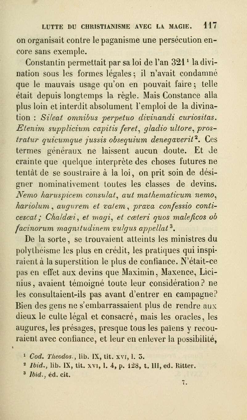 on organisait contre le paganisme une persécution en- core sans exemple. Constantin permettait par sa loi de l'an 321 ^ la divi- nation sous les formes légales \ il n'avait condamné que le mauvais usage qu'on en pouvait faire ^ telle était depuis longtemps la règle. Mais Constance alla plus loin et interdit absolument l'emploi de la divina- tion : Sileat omnibus perpétua divinandi curiositas. Etenim supplicium capitis feret^ gladio uliore^ pros- tratur quicumque jussis obsequium denegaverit^. Ces termes généraux ne laissent aucun doute. Et de crainte que quelque interprète des choses futures ne tentât de se soustraire à la loi, on prit soin de dési- gner nominativement toutes les classes de devins. Nemo haruspicem consulat^ aut mathematicum nemo^ harioluni, augvrem et valent, prava confessio conti- cescat ; Chaldœi, et magi, et cœteri quos male/icos oh facinorum magmtudinem vulgus appellat ^. De la sorte, se trouvaient atteints les ministres du polythéisme les plus en crédit, les pratiques qui inspi- raient à la superstition le plus de confiance. N'était-ce pas en effet aux devins que Maximin, Maxence, Lici- nius, avaient témoigné toute leur considération? ne les consultaient-ils pas avant d'entrer en campagne? Bien des gens ne s'embarrassaient plus de rendre aux dieux le culte légal et consacré, mais les oracles, les augures, les présages, presque tous les païens y recou- raient avec confiance, et leur en enlever la possibilité, ^ Cod. T/ieodos., lib. IX, tit. xvi, 1. 3. 2 Ibid., lib. IX, tit. xvi, I. 4, p. Ii8, t. III, éd. Ritter. ' Ibid., éd. cit. 7.