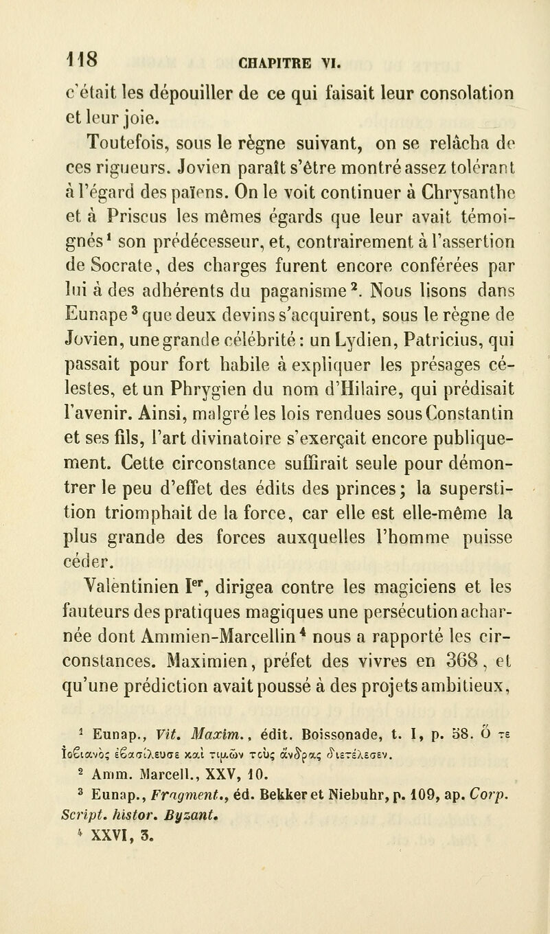 c'était les dépouiller de ce qui faisait leur consolation et leur joie. Toutefois, sous le règne suivant, on se relâcha de ces rigueurs. Jovien paraît s'être montré assez tolérant à l'égard des païens. On le voit continuer à Chrysanthe et à Priscus les mêmes égards que leur avait témoi- gnés * son prédécesseur, et, contrairement à l'assertion deSocrate, des charges furent encore conférées par lui à des adhérents du paganisme *. Nous lisons dans Eunape ' que deux devins s'acquirent, sous le règne de Jovien, une grande célébrité : un Lydien, Patricius, qui passait pour fort habile à expliquer les présages cé- lestes, et un Phrygien du nom d'Hilaire, qui prédisait l'avenir. Ainsi, malgré les lois rendues sous Constantin et ses fils, l'art divinatoire s'exerçait encore publique- ment. Cette circonstance suffirait seule pour démon- trer le peu d'effet des édits des princes; la supersti- tion triomphait de la force, car elle est elle-même la plus grande des forces auxquelles l'homme puisse céder. Valentinien P^, dirigea contre les magiciens et les fauteurs des pratiques magiques une persécution achar- née dont Ammien-Marcellin* nous a rapporté les cir- constances. Maximien, préfet des vivres en 368, et qu'une prédiction avait poussé à des projets ambitieux, ' Eunap., Vit. Maxim., édit. Boissonade, t. I, p. 38. O ts 2 Anim. Marcell., XXV, 10. ^ Eunap., Fragment.y éd. Bekkeret Niebuhr, p. 109, ap. Corp, Script, histor. Byzant, '^ XXVI, 3.