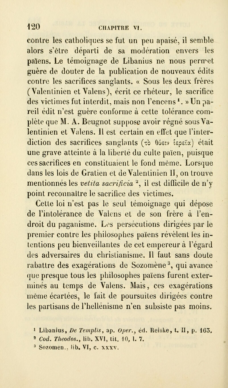 contre les catholiques se fut un peu apaisé, il semble alors s'être départi de sa nnodération envers les païens. Le ténnoignage de Libanius ne nous pern^et guère de douter de la publication de nouveaux édits contre les sacrifices sanglants. « Sous les deux frères (Valentinien et Valens), écrit ce rhéteur, le sacrifice des victimes fut interdit, mais non l'encens *. » Un pa- reil édit n'est guère conforme à cette tolérance com- plète que M. A. Beugnot suppose avoir régné sous Va- lentinien et Valens. 11 est certain en efï'et que l'inter- diction des sacrifices sanglants (to 6u£iv lepeTa) était une grave atteinte à la liberté du culte païen, puisque ces sacrifices en constituaient le fond même. Lorsque dans les lois de Gratien et de Valentinien II, on trouve mentionnés les vetita sacrificia '^, il est difficile de n'y point reconnaître le sacrifice des victimes. Cette loi n'est pas le seul témoignage qui dépose de l'intolérance de Valens et de son frère à l'en- droit du paganisme. Les persécutions dirigées par le premier contre les philosophes païens révèlent les in- tentions peu bienveillantes de cet empereur à l'égard des adversaires du christianisme. 11 faut sans doute rabattre des exagérations de Sozomène^, qui avance que presque tous les philosophes païens furent exter- minés au temps de Valens. Mais, ces exagérations même écartées, le fait de poursuites dirigées contre les partisans de l'hellénisme n'en subsiste pas moins. 1 Libanius, De Templis^ ap. Oper., éd. Reiske, t. II, p. 163, 3 Cod. Theodos., lib. XVI, tit. 10, l. 7.