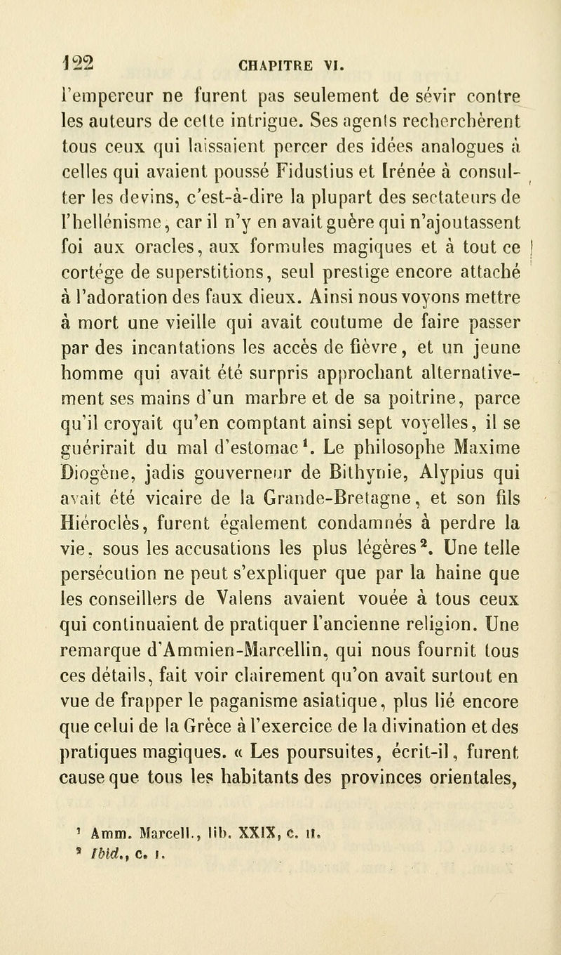 l'empereur ne furent pas seulement de sévir contre les auteurs de celte intrigue. Ses agenls recherchèrent tous ceux qui laissaient percer des idées analogues à celles qui avaient poussé Fidustius et Irénée à consul- ter les devins, c'est-à-dire la plupart des sectateurs de l'hellénisme, car il n'y en avait guère qui n'ajoutassent foi aux oracles, aux formules magiques et à tout ce cortège de superstitions, seul prestige encore attaché à l'adoration des faux dieux. Ainsi nous voyons mettre à mort une vieille qui avait coutume de faire passer par des incantations les accès de fièvre, et un jeune homme qui avait été surpris approchant alternative- ment ses mains d'un marbre et de sa poitrine, parce qu'il croyait qu'en comptant ainsi sept voyelles, il se guérirait du mal d'estomac*. Le philosophe Maxime Diogène, jadis gouverneur de Bithynie, Alypius qui avait été vicaire de la Grande-Bretagne, et son fils Hiéroclès, furent également condamnés à perdre la vie, sous les accusations les plus légères*. Une telle persécution ne peut s'expliquer que par la haine que les conseillers de Valens avaient vouée à tous ceux qui continuaient de pratiquer l'ancienne religion. Une remarque d'Ammien-Marcellin, qui nous fournit tous ces détails, fait voir clairement qu'on avait surtout en vue de frapper le paganisme asiatique, plus lié encore que celui de la Grèce à l'exercice de la divination et des pratiques magiques. « Les poursuites, écrit-il, furent cause que tous les habitants des provinces orientales, ' Amm. Marcell., lib. XXIX, c. il. ' nnd,t Cl.