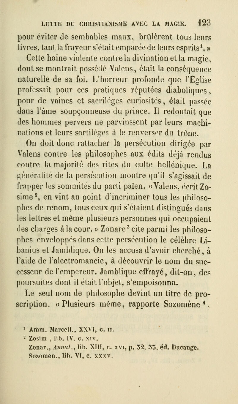 pour éviter de sembables maux, brûlèrent tous leurs livres, tant la frayeur s'était emparée de leurs esprits*. » Cette haine violente contre la divination et la magie, dont se montrait possédé Valens, était la conséquence naturelle de sa foi. L'horreur profonde que l'Église professait pour ces pratiques réputées diaboliques, pour de vaines et sacrilèges curiosités, était passée dans l'âme soupçonneuse du prince. Il redoutait que des hommes pervers ne parvinssent par leurs machi- nations et leurs sortilèges à le renverser du trône. On doit donc rattacher la persécution dirigée par Valens contre les philosophes aux édits déjà rendus contre la majorité des rites du culte hellénique. La généralité de la persécution montre qu'il s'agissait de frapper les sommités du parti païen. «Valens, écrit Zo- sime^, en vint au point d'incriminer tous les philoso- phes de renom, tous ceux qui s'étaient distingués dans les lettres et même plusieurs personnes qui occupaient des charges à la cour. » Zonare^cite parmi les philoso- phes enveloppés dans cette persécution le célèbre Li- banius et Jamblique. On les accusa d'avoir cherché, à l'aide de l'alectromancie, à découvrir le nom du suc- cesseur de l'empereur. Jamblique effrayé, dit-on, des poursuites dont il était l'objet, s'empoisonna. Le seul nom de philosophe devint un titre de pro- scription. «Plusieurs même, rapporte Sozomène *. ^ Amm. Marcell., XXVÎ, c. ii. - Zosim , lib. IV, c. xiv. Zonar., Annal.^ lib. XIII, c. xvi, p. 52, 33, éd. Ducange. Sozomen., lib. VI, c. xxxv.