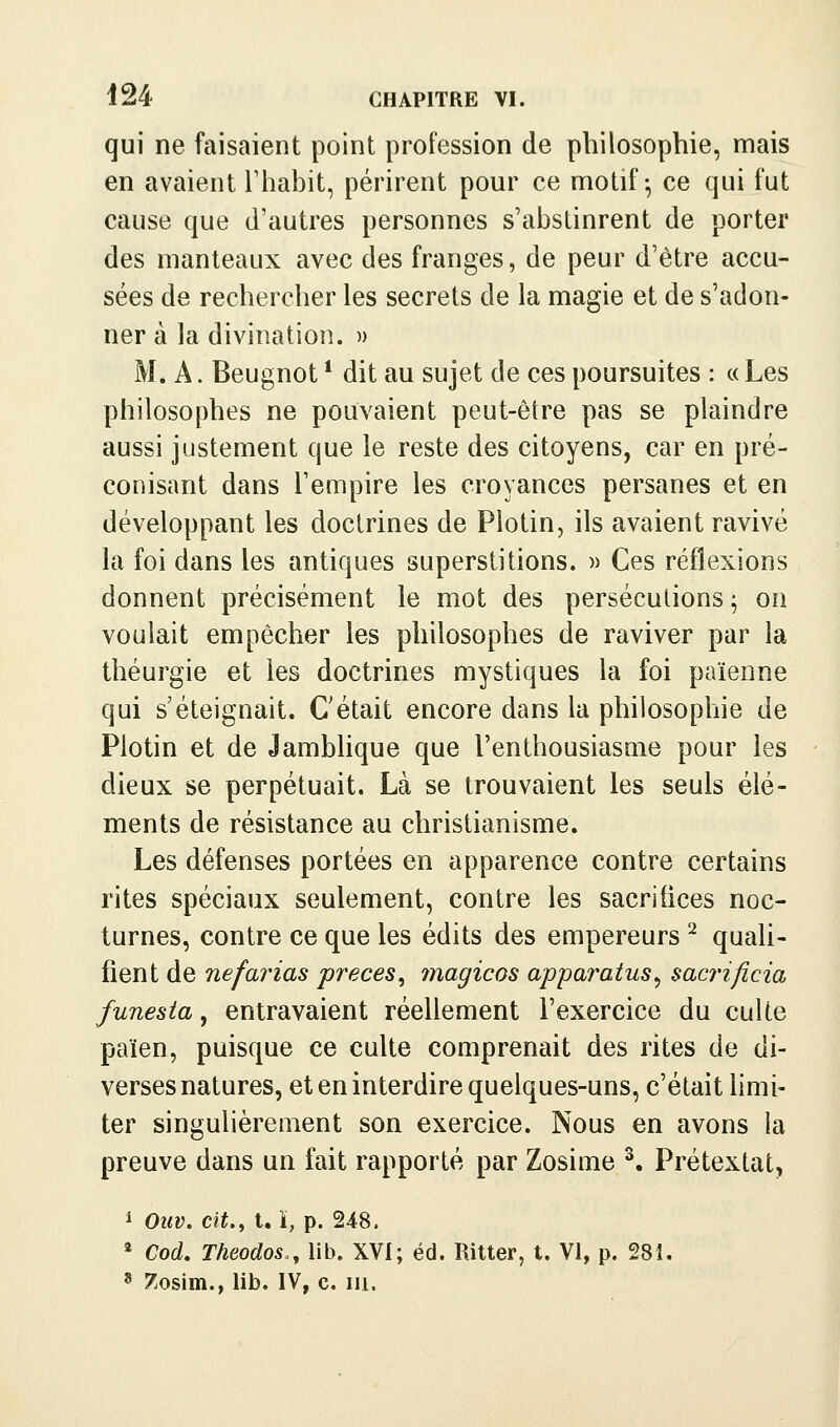 qui ne faisaient point profession de philosophie, mais en avaient rhabit, périrent pour ce motif-, ce qui fut cause que d'autres personnes s'abstinrent de porter des manteaux avec des franges, de peur d'être accu- sées de rechercher les secrets de la magie et de s'adon- ner à la divination. » M. A. Beugnot * dit au sujet de ces poursuites : « Les philosophes ne pouvaient peut-être pas se plaindre aussi justement que le reste des citoyens, car en pré- conisant dans l'empire les croyances persanes et en développant les doctrines de Plotin, ils avaient ravivé la foi dans les antiques superstitions. » Ces réflexions donnent précisément le mot des persécutions ^ on voulait empêcher les philosophes de raviver par la théurgie et les doctrines mystiques la foi païenne qui s'éteignait. C'était encore dans la philosophie de Piotin et de Jamblique que l'enthousiasuie pour les dieux se perpétuait. Là se trouvaient les seuls élé- ments de résistance au christianisme. Les défenses portées en apparence contre certains rites spéciaux seulement, contre les sacrifices noc- turnes, contre ce que les édits des empereurs ^ quali- fient de nef arias preces^ magicos apparatus^ sac7'ificia funesta, entravaient réellement l'exercice du culte païen, puisque ce culte comprenait des rites de di- verses natures, et en interdire quelques-uns, c'était limi- ter singulièrement son exercice. Nous en avons la preuve dans un fait rapporté par Zosime ^. Prétextât, 1 Ouv. cit., l. i, p. 248. * Cod, Theodos,, lib. XVI; éd. Ritter, t. VI, p. 281. ^ 7.osiin., lib. IV, c. m.