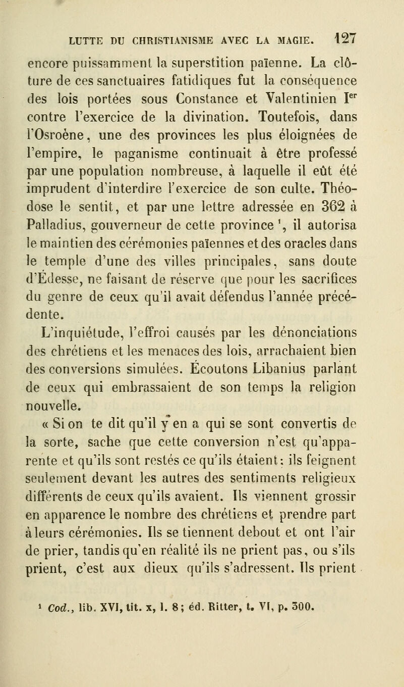 encore puissamment la superstition païenne. La clô- ture de ces sanctuaires fatidiques fut la conséquence des lois portées sous Constance et Valentinien P* contre l'exercice de la divination. Toutefois, dans rOsroène, une des provinces les plus éloignées de l'empire, le paganisme continuait à être professé par une population nombreuse, à laquelle il eût été imprudent d'interdire l'exercice de son culte. Théo- dose le sentit, et par une lettre adressée en 362 à Palladius, gouverneur de cette province \ il autorisa le maintien des cérémonies païennes et des oracles dans le temple d'une des villes principales, sans doute d'Edesse, ne faisant de réserve que pour les sacrifices du genre de ceux qu'il avait défendus l'année précé- dente. L'inquiétude, l'effroi causés par les dénonciations des chrétiens et les menaces des lois, arrachaient bien des conversions simulées. Ecoutons Libanius parlant de ceux qui embrassaient de son temps la religion nouvelle. « Si on te dit qu'il y en a qui se sont convertis de la sorte, sache que cette conversion n'est qu'appa- rente et qu'ils sont restés ce qu'ils étaient; ils feignent seulement devant les autres des sentiments religieux différents de ceux qu'ils avaient. Ils viennent grossir en apparence le nombre des chrétiens et prendre part à leurs cérémonies. Ils se tiennent debout et ont l'air de prier, tandis qu'en réalité ils ne prient pas, ou s'ils prient, c'est aux dieux qu'ils s'adressent. Ils prient