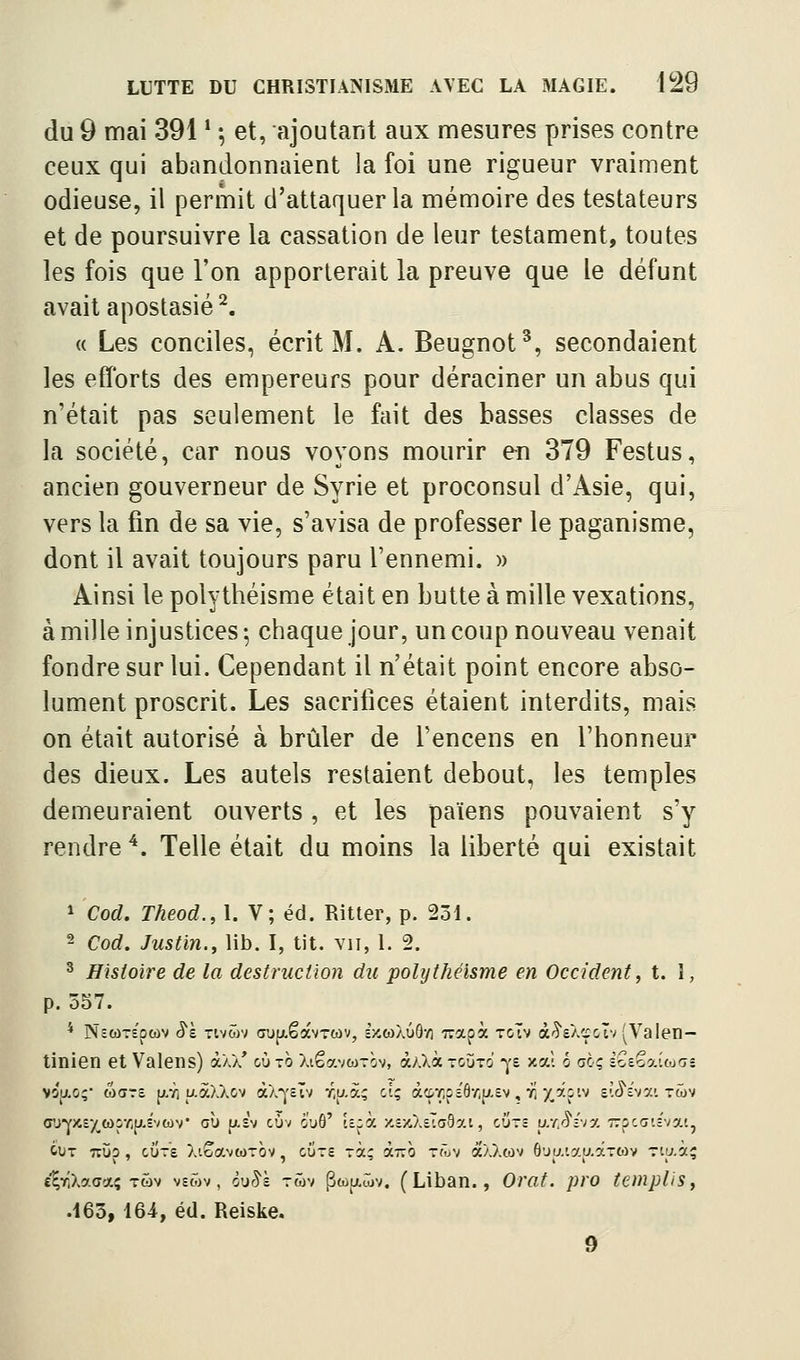 du 9 mai 391 * \ et, ajoutant aux mesures prises contre ceux qui abandonnaient la foi une rigueur vraiment odieuse, il permit d'attaquer la mémoire des testateurs et de poursuivre la cassation de leur testament, toutes les fois que l'on apporterait la preuve que le défunt avait apostasie ^. ({ Les conciles, écrit M. A. Beugnot^, secondaient les efforts des empereurs pour déraciner un abus qui n'était pas seulement le fait des basses classes de la société, car nous voyons mourir en 379 Festus, ancien gouverneur de Syrie et proconsul d'Asie, qui, vers la fin de sa vie, s'avisa de professer le paganisme, dont il avait toujours paru l'ennemi. » Ainsi le polythéisme était en butte à mille vexations, à mille injustices ; chaque jour, un coup nouveau venait fondre sur lui. Cependant il n'était point encore abso- lument proscrit. Les sacrifices étaient interdits, mais on était autorisé à brûler de l'encens en l'honneur des dieux. Les autels restaient debout, les temples demeuraient ouverts , et les païens pouvaient s'y rendre ^. Telle était du moins la liberté qui existait * Cod. Theod., 1. V; éd. Ritter, p. 231. 2 Cod. Justin., lib. I, tit. vu, i. 2. ^ Histoire de la destruction du polythéisme en Occident, t. 1, p. 557. * NctoTt'pcov 8ï TviZrt Gup.êavT«v, £x,œXûô-/i Trapà toIv à'^'e/.cpclv ^Valen- tinien et Valens) à/,// cùto îaêavwTÔv, à;.Xà-cjTo' -^'s xaî é ao; iZiK.oXinn- vô}/.o; M<jr£ p-Ti u-àXXov àX-j'sTv r,aà; ci; àcprcî'6-/ijj,£v, vi ^âs'.v sîJ'î'va'. twv <rj'YX£-/_a)v/;p,Evcùv' où u.£v cùv ô'uô' t£;à ■/.t'/Xv.aby.i, cÛt£ ar,(5î'vy, Trpccic'vat, cut tîùo , cure Xt^avwrov, cùrg rà; i.-h tôjv àXXtov ô'Ju.ia^aaTwv Tiu.àç e^rlXacaç Tôv vecôv , ôuS'à twv PwjxSjv. (Liban., Orat. pro tempUs, .163, 164, éd. Reiske. 9