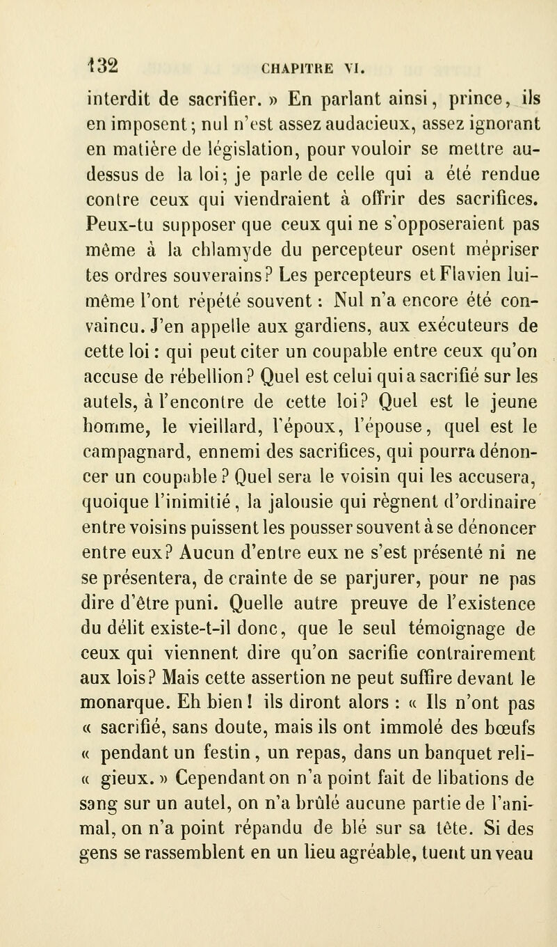 interdit de sacrifier. » En parlant ainsi, prince, ils en imposent ; nul n'est assez audacieux, assez ignorant en matière de législation, pour vouloir se mettre au- dessus de la loi; je parle de celle qui a été rendue contre ceux qui viendraient à offrir des sacrifices. Peux-tu supposer que ceux qui ne s'opposeraient pas môme à la chiamyde du percepteur osent mépriser tes ordres souverains? Les percepteurs etFlavien lui- même l'ont répété souvent : Nul n'a encore été con- vaincu. J'en appelle aux gardiens, aux exécuteurs de cette loi : qui peut citer un coupable entre ceux qu'on accuse de rébellion ? Quel est celui qui a sacrifié sur les autels, à rencontre de cette loi? Quel est le jeune homme, le vieillard, Tépoux, l'épouse, quel est le campagnard, ennemi des sacrifices, qui pourra dénon- cer un coupable? Quel sera le voisin qui les accusera, quoique l'inimitié , la jalousie qui régnent d'ordinaire entre voisins puissent les pousser souvent à se dénoncer entre eux? Aucun d'entre eux ne s'est présenté ni ne se présentera, de crainte de se parjurer, pour ne pas dire d'être puni. Quelle autre preuve de l'existence du délit existe-t-il donc, que le seul témoignage de ceux qui viennent dire qu'on sacrifie contrairement aux lois? Mais cette assertion ne peut suffire devant le monarque. Eh bien ! ils diront alors : « Ils n'ont pas « sacrifié, sans doute, mais ils ont immolé des bœufs « pendant un festin, un repas, dans un banquet reli- (( gieux. )) Cependant on n'a point fait de libations de sang sur un autel, on n'a brûlé aucune partie de l'ani- mal, on n'a point répandu de blé sur sa tête. Si des gens se rassemblent en un lieu agréable, tuent un veau