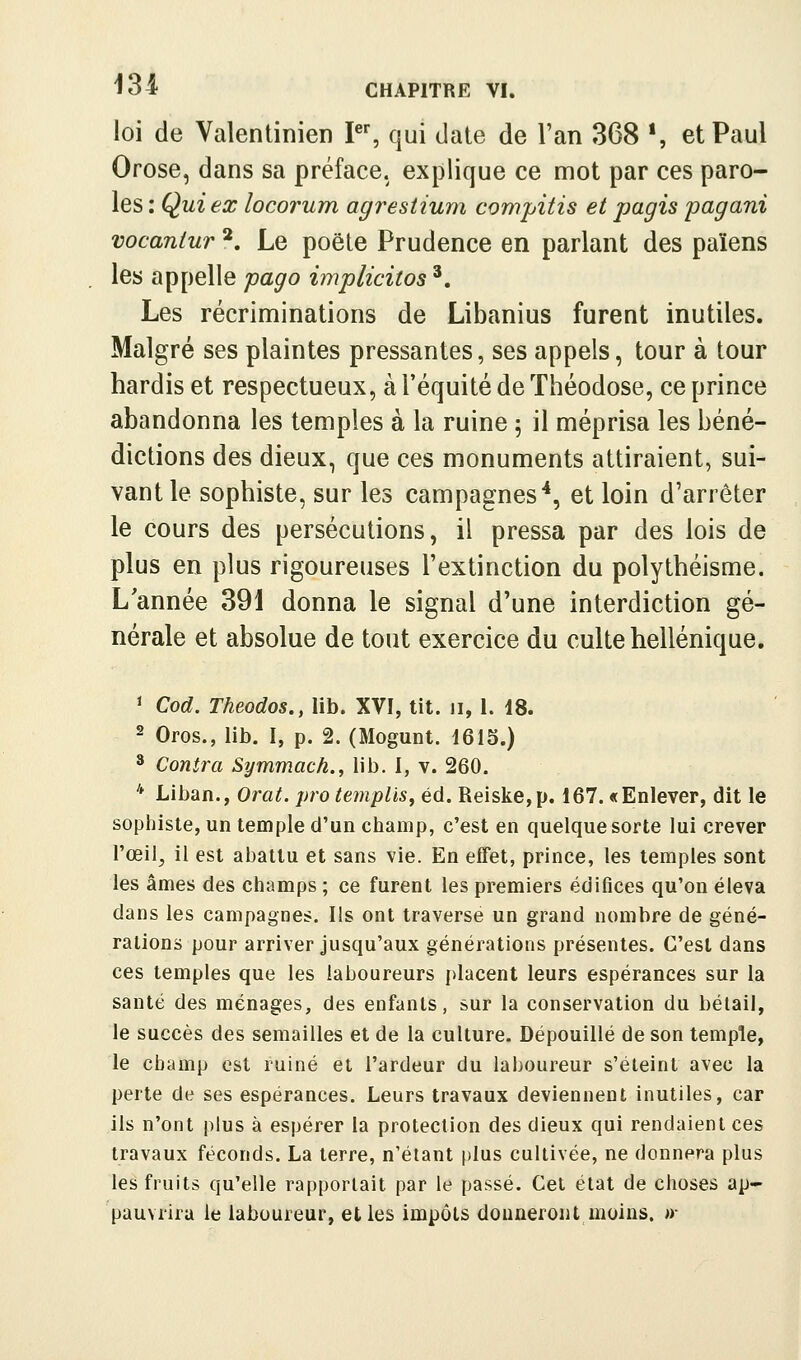 loi de Valentinien I, qui date de l'an 368 *, et Paul Orose, dans sa préface, explique ce mot par ces paro- les : Qui ex locorum agrestium compitis et pagis pagani vocanlur *. Le poêle Prudence en parlant des païens les appelle pago implicitos '. Les récriminations de Libanius furent inutiles. Malgré ses plaintes pressantes, ses appels, tour à tour hardis et respectueux, à l'équité de Théodose, ce prince abandonna les temples à la ruine ; il méprisa les béné- dictions des dieux, que ces monuments attiraient, sui- vant le sophiste, sur les campagnes*, et loin d'arrêter le cours des persécutions, il pressa par des lois de plus en plus rigoureuses l'extinction du polythéisme. L'année 39i donna le signal d'une interdiction gé- nérale et absolue de tout exercice du culte hellénique. ^ Cod. Theodos., lib. XVI, tit. ii, 1. 18. - Gros., lib. I, p. 2. (Mogunt. 1615.) * Contra Symmach., lib. I, v. 260. * Liban., Orat. protemplis, éd. Reiske,p. 167. «Enlever, dit le sophiste, un temple d'un champ, c'est en quelque sorte lui crever l'œil^ il est abattu et sans vie. En effet, prince, les temples sont les âmes des champs ; ce furent les premiers édifices qu'on éleva dans les campagnes. Ils ont traverse un grand nombre de géné- rations pour arriver jusqu'aux générations présentes. C'est dans ces temples que les laboureurs placent leurs espérances sur la santé des ménages, des enfants, sur la conservation du bétail, le succès des semailles et de la culture. Dépouillé de son temple, le champ est ruiné et l'ardeur du laboureur s'éteint avec la perte de ses espérances. Leurs travaux deviennent inutiles, car ils n'ont plus à espérer la protection des dieux qui rendaient ces travaux féconds. La terre, n'étant [)lus cultivée, ne donnera plus les fruits qu'elle rapportait par le passé. Cet état de choses ap- pauvrira le laboureur, elles impôts donneront moins. »•