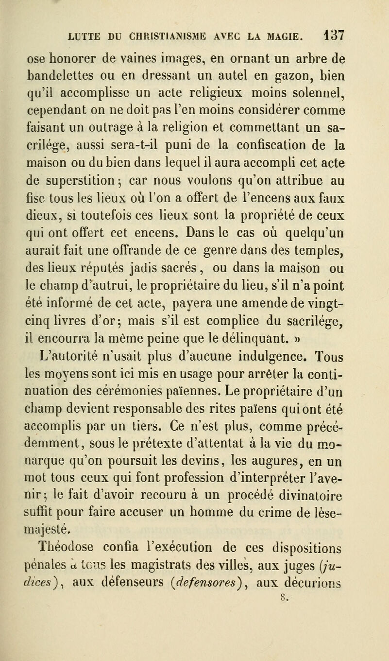 ose honorer de vaines images, en ornant un arbre de bandelettes ou en dressant un autel en gazon, bien qu'il accomplisse un acte religieux moins solennel, cependant on ne doit pas l'en moins considérer comme faisant un outrage à la religion et commettant un sa- crilège, aussi sera-t-il puni de la confiscation de la maison ou du bien dans lequel il aura accompli cet acte de superstition; car nous voulons qu'on attribue au fisc tous les lieux où l'on a offert de l'encens aux faux dieux, si toutefois ces lieux sont la propriété de ceux qui ont offert cet encens. Dans le cas où quelqu'un aurait fait une offrande de ce genre dans des temples, des lieux réputés jadis sacrés, ou dans la maison ou le champ d'autrui, le propriétaire du lieu, s'il n'a point été informé de cet acte, payera une amende de vingt- cinq livres d'or; mais s'il est complice du sacrilège, il encourra la même peine que le délinquant. » L'autorité n'usait plus d'aucune indulgence. Tous les moyens sont ici mis en usage pour arrêter la conti- nuation des cérémonies païennes. Le propriétaire d'un champ devient responsable des rites païens qui ont été accomplis par un tiers. Ce n'est plus, comme précé- demment, sous le prétexte d'attentat à la vie du mo- narque qu'on poursuit les devins, les augures, en un mot tous ceux qui font profession d'interpréter l'ave- nir-, le fait d'avoir recouru à un procédé divinatoire suffit pour faire accuser un homme du crime de lèse- majesté. Théodose confia l'exécution de ces dispositions pénales k tous les magistrats des villes, aux juges (;w- dices)^ aux défenseurs {defensores)^ aux décurions 8.