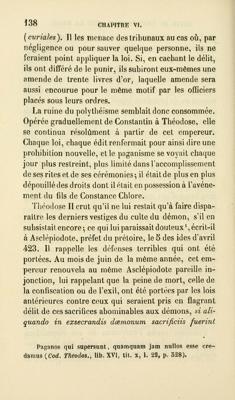 ( curiales). Il les menace des tribunaux au cas où, par négligence ou pour sauver quelque personne, ils ne feraient point appliquer la loi. Si, en cachant le délit, ils ont différé de le punir, ils subiront eux-mêmes une amende de trente livres d'or, laquelle amende sera aussi encourue pour le même motif par les officiers placés sous leurs ordres. La ruine du polythéisme semblait donc consommée. Opérée graduellement de Constantin à Théodose, elle se continua résolument à partir de cet empereur. Chaque loi, chaque édit renfermait pour ainsi dire une prohibition nouvelle, et le paganisme se voyait chaque jour plus restreint, plus limité dans l'accomplissement de ses rites et de ses cérémonies -, il était de plus en plus dépouillé des droits dont il était en possession à l'avéne- ment du fils de Constance Chlore. Théodose II crut qu'il ne lui restait qu'à faire dispa- raître les derniers vestiges du culte du démon, s'il en subsistait encore-, ce qui lui paraissait douteux*, écrit-il à Asclépiodote, préfet du prétoire, le 5 des ides d'avril 423. Il rappelle les défenses terribles qui ont été portées. Au mois de juin de la même année, cet em- pereur renouvela au même Asclépiodote pareille in- jonction, lui rappelant que la peine de mort, celle de la confiscation ou de l'exil, ont été portées par les lois antérieures contre ceux qui seraient pris en flagrant délit de cessacritlces abominables aux démons, si ali- quando in exsecrandis dœmonum sacrificiis fuerint Paganos qui supersunt, quamquam jam nulles esse cre- damus (Cod. Theodos,, lib. XVI, lit. x, l. 22, p. 3i8).