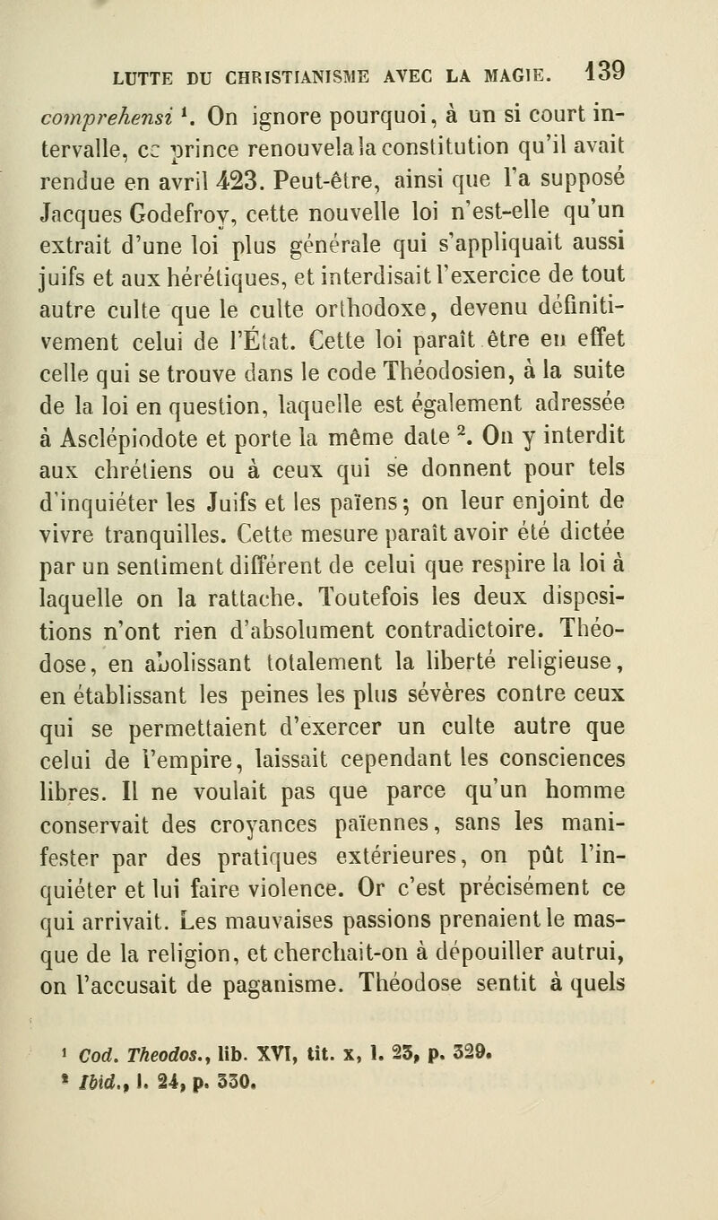 comprehensi ^ On ignore pourquoi, à un si court in- tervalle, ce prince renouvela la constitution qu'il avait rendue en avril iSS. Peut-être, ainsi que l'a supposé Jacques Godefroy, cette nouvelle loi n'est-elle qu'un extrait d'une loi plus générale qui s'appliquait aussi juifs et aux hérétiques, et interdisait l'exercice de tout autre culte que le culte orthodoxe, devenu définiti- vement celui de l'État. Cette loi paraît être eu effet celle qui se trouve dans le code Théodosien, à la suite de la loi en question, laquelle est également adressée à Asclépiodote et porte la même date ^ On y interdit aux chrétiens ou à ceux qui se donnent pour tels d'inquiéter les Juifs et les païens 5 on leur enjoint de vivre tranquilles. Cette mesure paraît avoir été dictée par un sentiment différent de celui que respire la loi à laquelle on la rattache. Toutefois les deux disposi- tions n'ont rien d'absolument contradictoire. Théo- dose, en ajjolissant totalement la liberté religieuse, en établissant les peines les plus sévères contre ceux qui se permettaient d'exercer un culte autre que celui de l'empire, laissait cependant les consciences libres. Il ne voulait pas que parce qu'un homme conservait des croyances païennes, sans les mani- fester par des pratiques extérieures, on pût l'in- quiéter et lui faire violence. Or c'est précisément ce qui arrivait. Les mauvaises passions prenaient le mas- que de la religion, et cherchait-on à dépouiller autrui, on l'accusait de paganisme. Théodose sentit à quels 1 Cod, Theodos., lib. XVI, tit. x, 1. 25, p. 329. * Ibid.f I. n, p. 350.