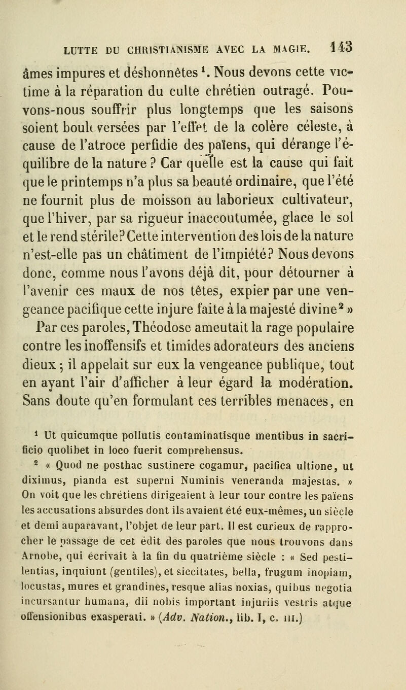âmes impures et déshonnêtes ^ Nous devons cette vie* lime à la réparation du culte chrétien outragé. Pou- vons-nous souffrir plus longtemps que les saisons soient bouk versées par l'effet de la colère céleste, à cause de l'atroce perfidie des païens, qui dérange l'é- quilibre de la nature ? Car quelle est la cause qui fait que le printemps n'a plus sa beauté ordinaire, que l'été ne fournit plus de moisson au laborieux cultivateur, que riiiver, par sa rigueur inaccoutumée, glace le sol et le rend stérile? Cette intervention des lois de la nature n'est-elle pas un châtiment de l'impiété.^ Nous devons donc, comme nous l'avons déjà dit, pour détourner à l'avenir ces maux de nos têtes, expier par une ven- geance pacifique cette injure faite à la majesté divine*» Par ces paroles, Théodose ameutait la rage populaire contre les inoffensifs et timides adorateurs des anciens dieux -, il appelait sur eux la vengeance pubhque, tout en ayant l'air d'afficher à leur égard la modération. Sans doute qu'en formulant ces terribles menaces, en * Ut quicumque pollutis contaminatisque mentibus in sacri- ficio quolibet in loco fuerit comprehensus. 2 « Quod ne posthac sustinere cogamur, pacifica ultione, ut diximus, pianda est superni Numinis veneranda majesias. » On voit que les chrétiens dirigeaient à leur tour contre les païens les accusations absurdes dont ils avaient été eux-mêmes, un siècle et demi auparavant, l'objet de leur part. Il est curieux de rappro- cher le passage de cet édit des paroles que nous trouvons dans Arnobe, qui écrivait à la fin du quatrième siècle : « Sed pesli- lentias, inquiunt (gentiles),et siccitates, bella, frugum inopiam, locustas, mures et grandines,resque alias noxias, quibus negotia incuisaniur humana, dii nobis important injuriis vestris atque offensionibus exasperaii. » {Adv. Nation., lib. I, c. m.)