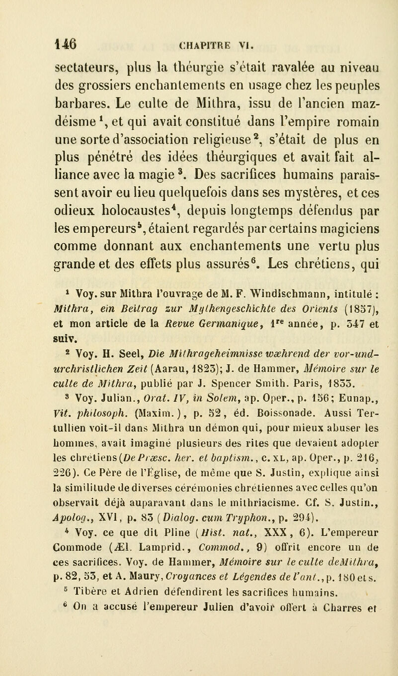 sectateurs, plus la théurgie s'était ravalée au niveau des grossiers enchantements en usage chez les peuples barbares. Le culte de Mithra, issu de l'ancien maz- déisme *, et qui avait constitué dans l'empire romain une sorte d'association religieuse*, s'était de plus en plus pénétré des idées théurgiques et avait fait al- Hance avec la magie ^. Des sacrifices humains parais- sent avoir eu lieu quelquefois dans ses mystères, et ces odieux holocaustes*, depuis longtemps défendus par les empereurs*, étaient regardés par certains magiciens comme donnant aux enchantements une vertu plus grande et des effets plus assurés^. Les chrétiens, qui * Voy. sur Mithra l'ouvrage de M. F. Windischniann, intitulé : Mithra f ein Beitrag zur Mylhengeschichte des Orients (1857), et mon article de la Revue Germanique^ 1 année, p. 547 et suiv. 2 Voy. H. Seel, Bie Mithrogeheimnisse wœhrend der vor-und- urchristUchen Zeït (Aarau, 1823); J. de Hammer, Mémoire sur le culte de Mithra^ publié par J. Spencer Smith. Paris, 1853. 8 Voy. Julian., Orat. IV, in Solemy ap. Oper., p. 156; Eunap., Vit. philosoph. (Maxim. ), p. 52, éd. Boissonade. Aussi Ter- tullien voit-il dans Mithra un démon qui, pour mieux abuser les hommes, avait imaginé plusieurs des rites que devaient adopter les chrétiens (De P/â?sc. her. et baptism., c. xl, ap. Oper., p. 216,, 226). Ce Père de l'Église, de même que S. Justin, explique ainsi la similitude de diverses cérémonies chrétiennes avec celles qu'on observait déjà auparavant dans le milhriacisme. Cf. S. Justin., Apolog.j XVI, p. 83 {Dialog. cum Tryphon., p. 294). * Voy. ce que dit Pline [Hist. nat., XXX, 6). L'empereur Commode {JEA. Lamprid., Commod., 9) offrit encore un de ces sacrifices. Voy. de Hammer, Mémoire sur le culte deMïthra^ p. 82, 53, et A. Maury, Croyances e^ Légendes del'ant.,p. 180 et s. ^ Tibère et Adrien défendirent les sacrifices humains. ^ On a accusé l'empereur Julien d'avoir ofl'ert à Charres et