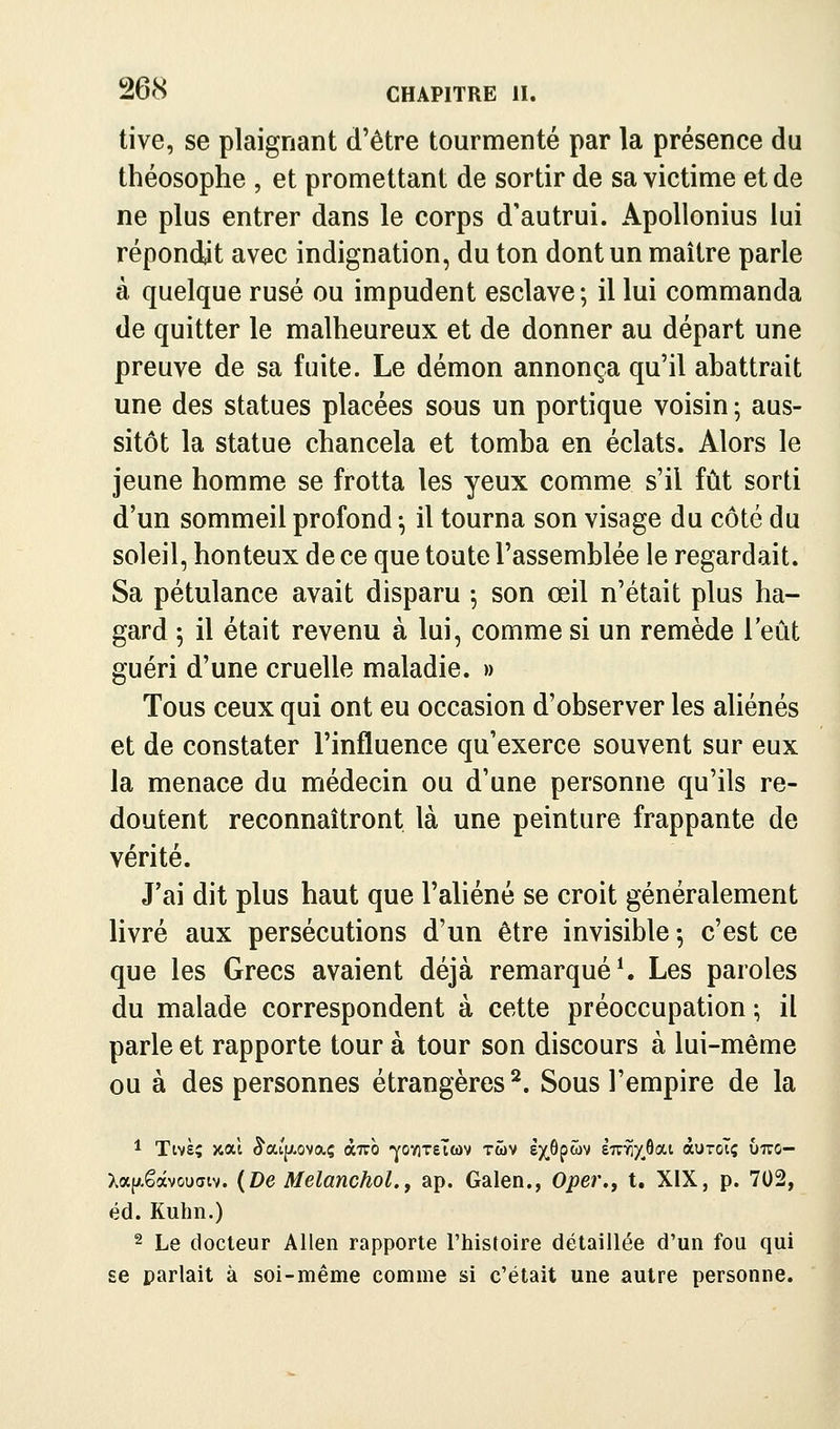 tive, se plaignant d'être tourmenté par la présence du théosophe , et promettant de sortir de sa victime et de ne plus entrer dans le corps d'autrui. Apollonius lui répondit avec indignation, du ton dont un maître parle à quelque rusé ou impudent esclave; il lui commanda de quitter le malheureux et de donner au départ une preuve de sa fuite. Le démon annonça qu'il abattrait une des statues placées sous un portique voisin ; aus- sitôt la statue chancela et tomba en éclats. Alors le jeune homme se frotta les yeux comme s'il fût sorti d'un sommeil profond ^ il tourna son visage du côté du soleil, honteux de ce que toute l'assemblée le regardait. Sa pétulance avait disparu ; son œil n'était plus ha- gard ; il était revenu à lui, comme si un remède l'eût guéri d'une cruelle maladie. » Tous ceux qui ont eu occasion d'observer les aliénés et de constater l'influence qu'exerce souvent sur eux la menace du médecin ou d'une personne qu'ils re- doutent reconnaîtront là une peinture frappante de vérité. J'ai dit plus haut que l'aliéné se croit généralement livré aux persécutions d'un être invisible -, c'est ce que les Grecs avaient déjà remarquée Les paroles du malade correspondent à cette préoccupation ; il parle et rapporte tour à tour son discours à lui-même ou à des personnes étrangères^. Sous l'empire de la 1 Twà; xal ^atp.ovaç àizo -YOviTelMv twv £X.^pwv èir^y^ôat àuToTç uiro- Xap.êâvou(îtv. {De Melanchol.j ap. Galen., Oper., t. XIX, p. 702, éd. Kuhn.) ^ 2 Le docteur Allen rapporte l'histoire détaillée d'un fou qui £6 parlait à soi-même comme si c'était une autre personne. 1