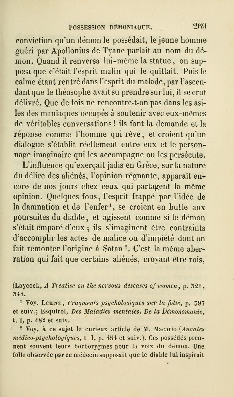 conviction qu'un démon le possédait, le jeune homme guéri par Apollonius de Tyane parlait au nom du dé- mon. Quand il renversa lui-même la statue, on sup- posa que c'était l'esprit malin qui le quittait. Puis le calme étant rentré dans l'esprit du malade, par l'ascen- dant que le théosophe avait su prendre sur lui, il se crut délivré. Que de fois ne rencontre-t-on pas dans les asi- les des maniaques occupés à soutenir avec eux-mêmes de véritables conversations ! ils font la demande et la réponse comme l'homme qui rêve, et croient qu'un dialogue s'établit réellement entre eux et le person- nage imaginaire qui les accompagne ou les persécute. L'influence qu'exerçait jadis en Grèce, sur la nature du délire des aliénés, l'opinion régnante, apparaît en- core de nos jours chez ceux qui partagent la même opinion. Quelques fous, l'esprit frappé par l'idée de la damnation et de l'enfer % se croient en butte aux poursuites du diable, et agissent comme si le démon s'était emparé d'eux \ ils s'imaginent être contraints d'accomphr les actes de malice ou d'impiété dont on fait remonter l'origine à Satan ^. C'est la même aber- ration qui fait que certains aliénés, croyant être rois, (Laycock, A Treatise on the nervous deseases of women, p. 521, 344. 1 Voy. Leuret, Fragments psychologiques sur la folie, p. 597 et suiv.; Esquirol, Des Maladies mentales, De la Démonomanie, t. I, p. 482 et suiv. * 2 Voy. à ce sujet le curieux article de M. Macario [Annales médico-psychologiques, t. I, p. 4b4 et suiv.). Ces possédés pren- nent souvent leurs borborygmes pour la voix du démon. Une folle observée par ce médecin supposait que le diable lui inspirait