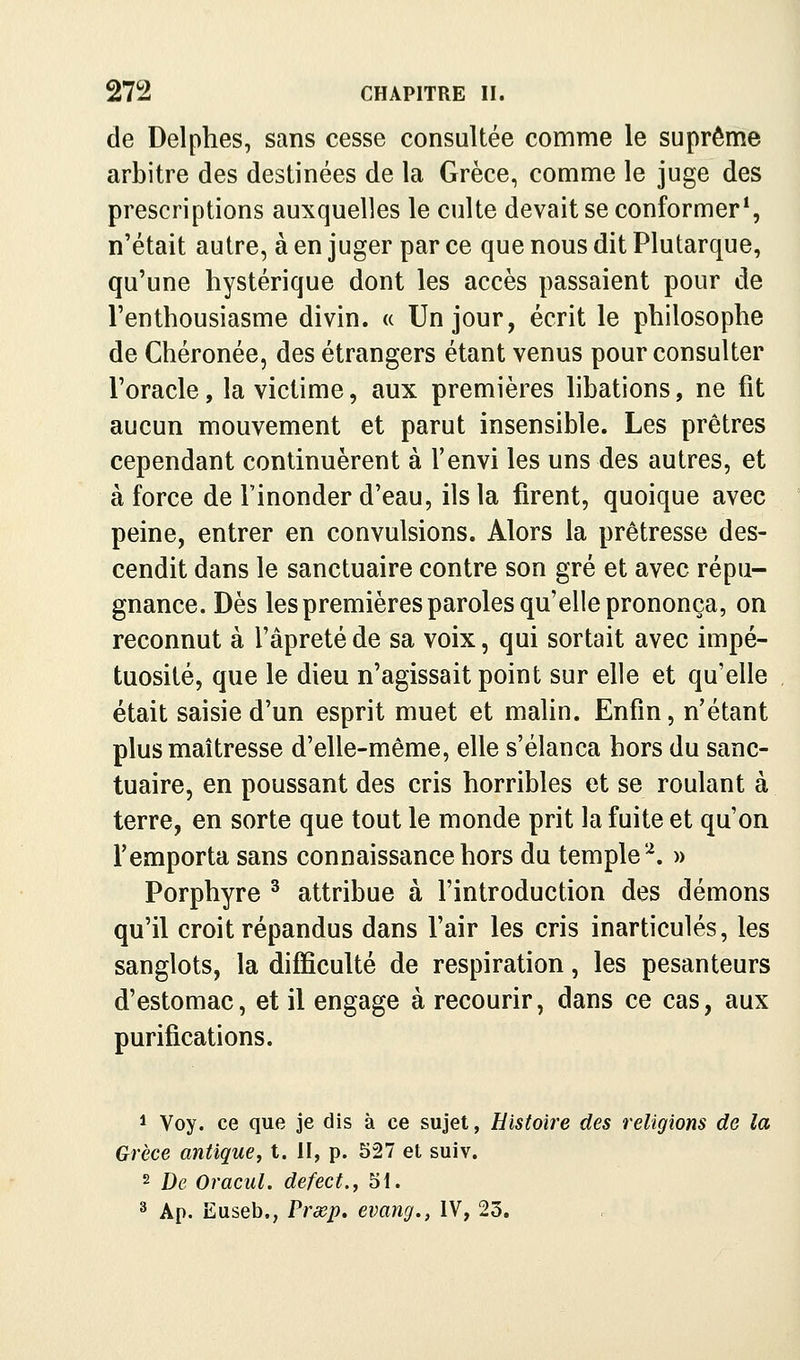 de Delphes, sans cesse consultée comme le suprême arbitre des destinées de la Grèce, comme le Juge des prescriptions auxquelles le culte devait se conformer*, n'était autre, à en juger par ce que nous dit Plutarque, qu'une hystérique dont les accès passaient pour de l'enthousiasme divin. « Un jour, écrit le philosophe de Chéronée, des étrangers étant venus pour consulter l'oracle, la victime, aux premières libations, ne fit aucun mouvement et parut insensible. Les prêtres cependant continuèrent à l'envi les uns des autres, et à force de l'inonder d'eau, ils la firent, quoique avec peine, entrer en convulsions. Alors la prêtresse des- cendit dans le sanctuaire contre son gré et avec répu- gnance. Dès les premières paroles qu'elle prononça, on reconnut à l'âpreté de sa voix, qui sortait avec impé- tuosité, que le dieu n'agissait point sur elle et qu'elle était saisie d'un esprit muet et mahn. Enfin, n'étant plus maîtresse d'elle-même, elle s'élança hors du sanc- tuaire, en poussant des cris horribles et se roulant à terre, en sorte que tout le monde prit la fuite et qu'on l'emporta sans connaissance hors du temple'^. » Porphyre ^ attribue à l'introduction des démons qu'il croit répandus dans l'air les cris inarticulés, les sanglots, la difficulté de respiration, les pesanteurs d'estomac, et il engage à recourir, dans ce cas, aux purifications. 1 Voy. ce que je dis à ce sujet, Histoire des religions de la Grèce antique, t. H, p. 527 et suiv. 2 De Oracul. defect., 51. ^ Ap. Euseb., Prœp, evang., IV, 23.